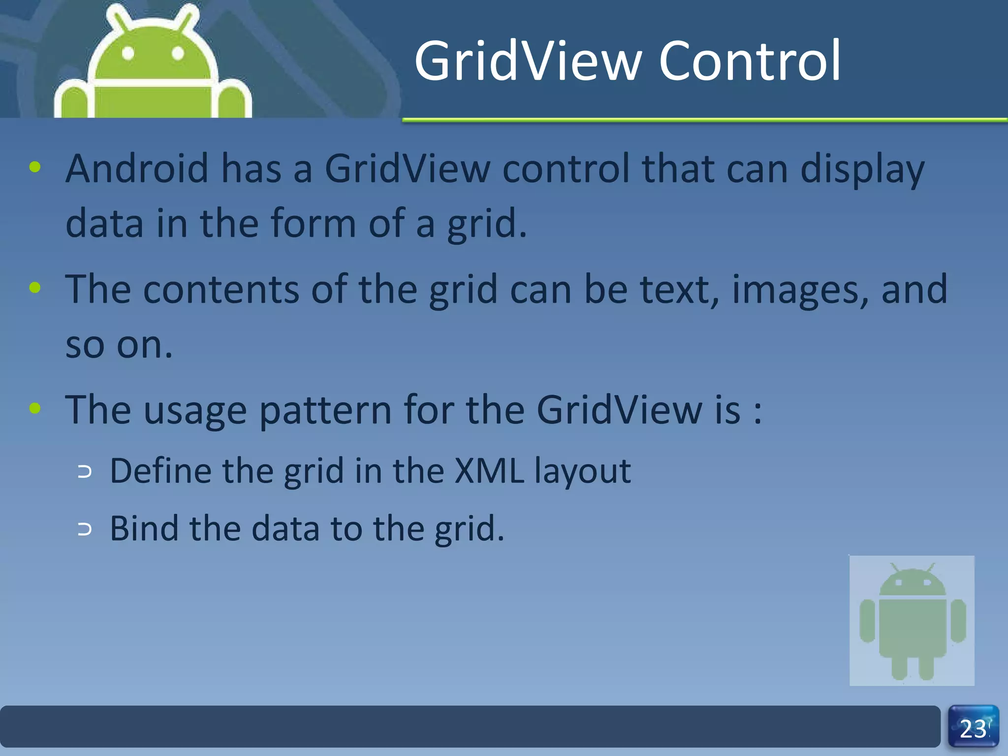 GridView Control Android has a GridView control that can display data in the form of a grid. The contents of the grid can be text, images, and so on. The usage pattern for the GridView is : Define the grid in the XML layout  Bind the data to the grid. 