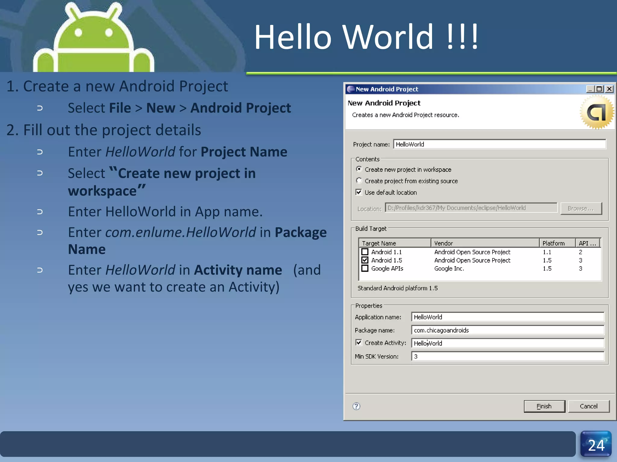 Hello World !!! 1. Create a new Android Project Select  File  >  New  >  Android Project   2. Fill out the project details Enter  HelloWorld  for  Project Name Select   “ Create new project in workspace ” Enter HelloWorld in App name. Enter  com.enlume.HelloWorld  in  Package Name   Enter  HelloWorld  in  Activity name  (and yes we want to create an Activity) 