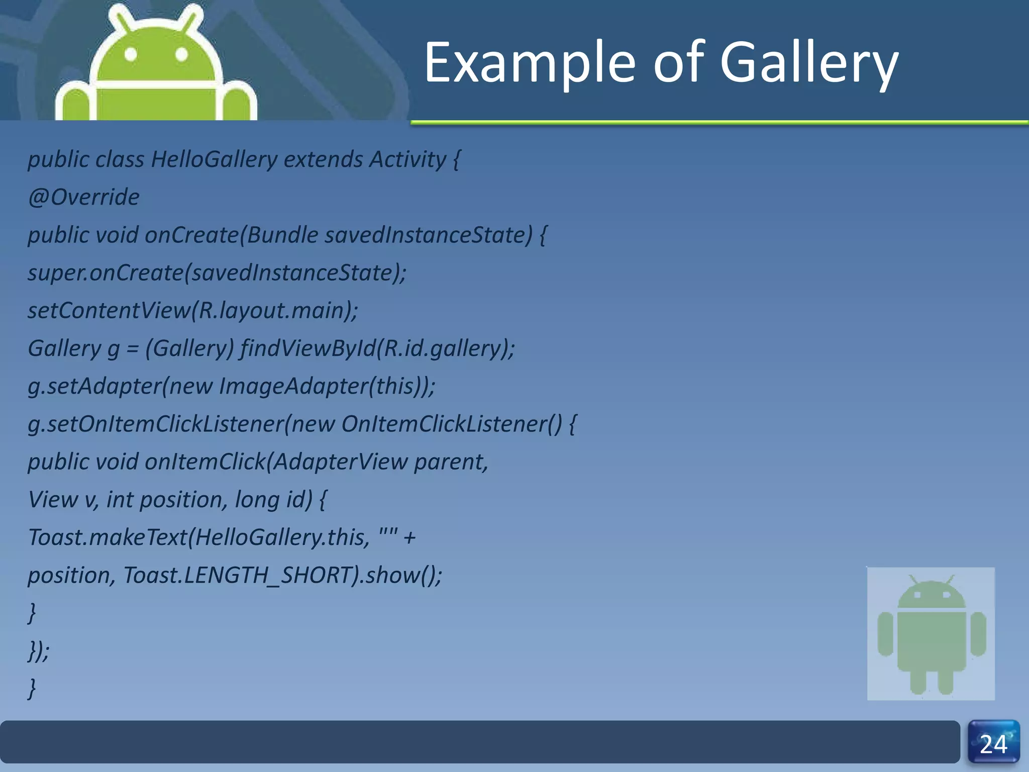 Example of Gallery public class HelloGallery extends Activity { @Override public void onCreate(Bundle savedInstanceState) { super.onCreate(savedInstanceState); setContentView(R.layout.main); Gallery g = (Gallery) findViewById(R.id.gallery); g.setAdapter(new ImageAdapter(this)); g.setOnItemClickListener(new OnItemClickListener() { public void onItemClick(AdapterView parent, View v, int position, long id) { Toast.makeText(HelloGallery.this, "" + position, Toast.LENGTH_SHORT).show(); } }); } 
