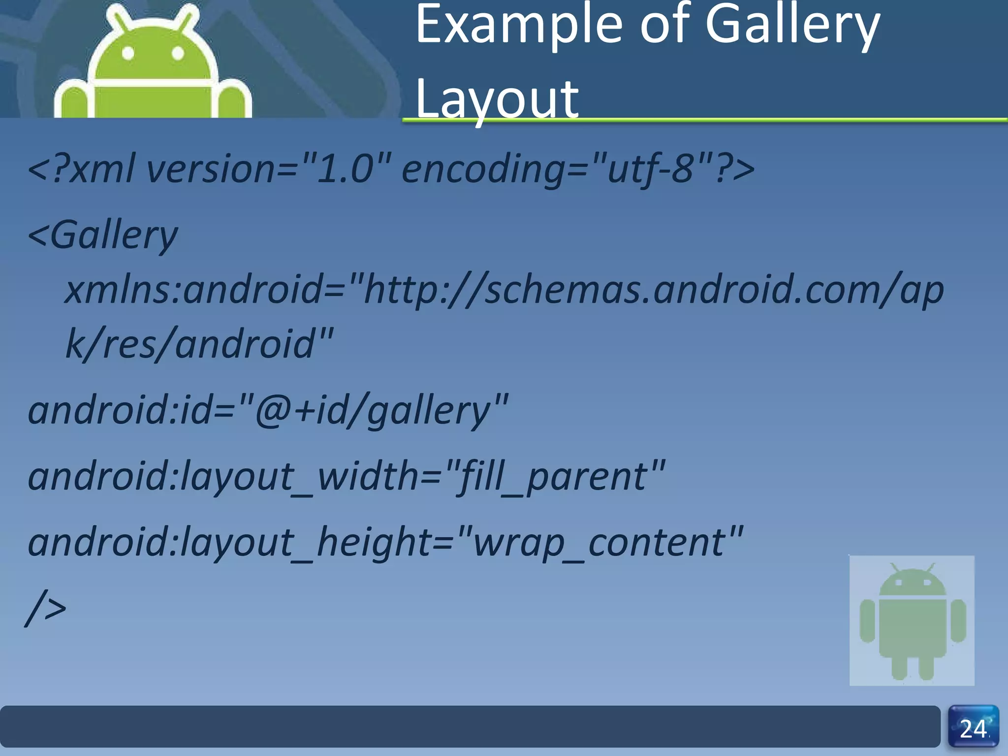 Example of Gallery Layout <?xml version="1.0" encoding="utf-8"?> <Gallery xmlns:android="http://schemas.android.com/apk/res/android" android:id="@+id/gallery" android:layout_width="fill_parent" android:layout_height="wrap_content" /> 