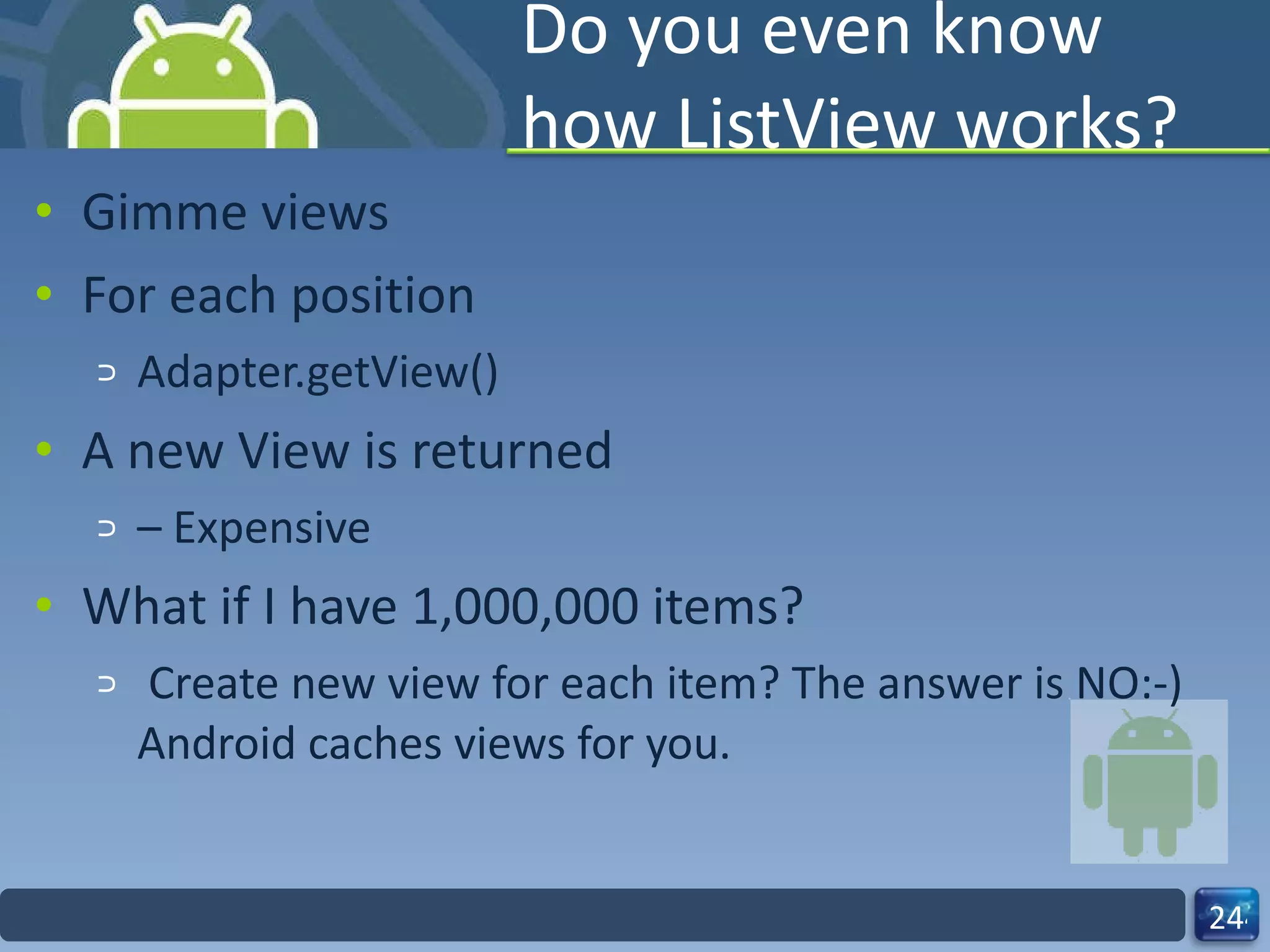 Do you even know how ListView works? Gimme views For each position Adapter.getView() A new View is returned –  Expensive What if I have 1,000,000 items?   Create new view for each item? The answer is NO:-) Android caches views for you. 