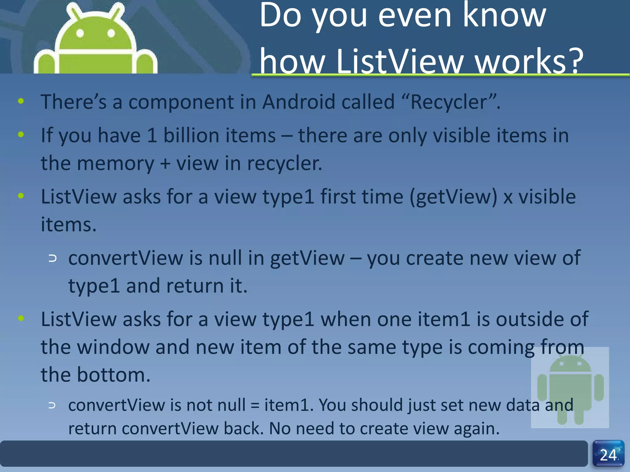 Do you even know how ListView works? There’s a component in Android called “Recycler”. If you have 1 billion items – there are only visible items in the memory + view in recycler. ListView asks for a view type1 first time (getView) x visible items. convertView is null in getView – you create new view of type1 and return it. ListView asks for a view type1 when one item1 is outside of the window and new item of the same type is coming from the bottom.  convertView is not null = item1. You should just set new data and return convertView back. No need to create view again. 