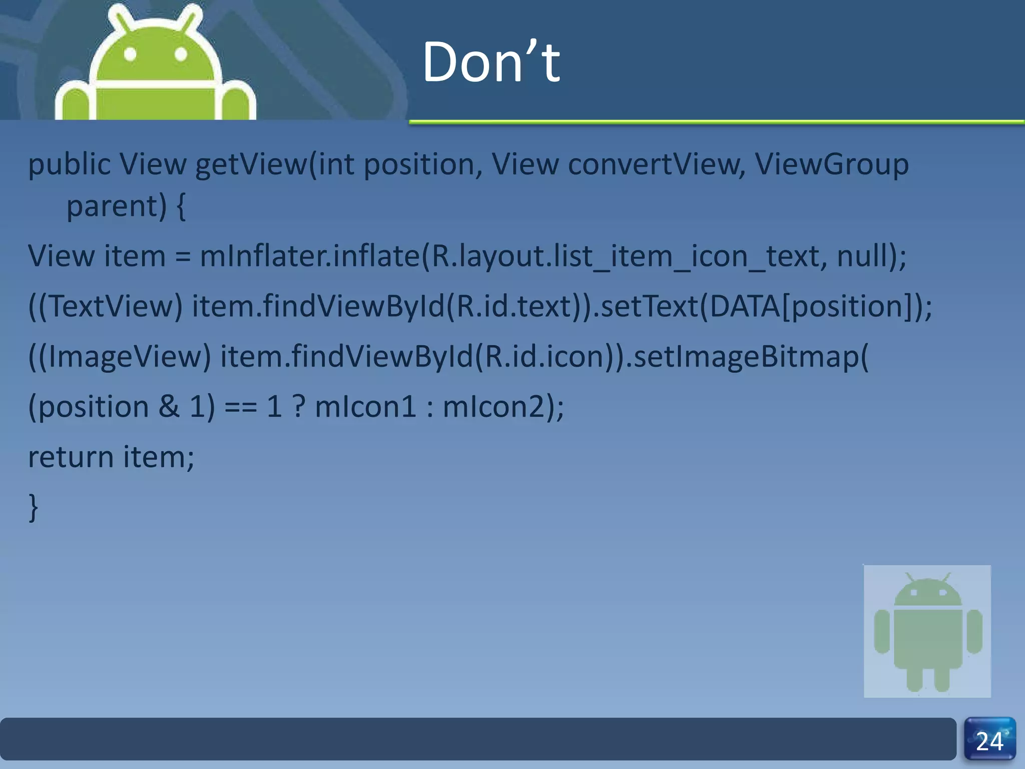 Don’t public View getView(int position, View convertView, ViewGroup parent) { View item = mInflater.inflate(R.layout.list_item_icon_text, null); ((TextView) item.findViewById(R.id.text)).setText(DATA[position]); ((ImageView) item.findViewById(R.id.icon)).setImageBitmap( (position & 1) == 1 ? mIcon1 : mIcon2); return item; } 