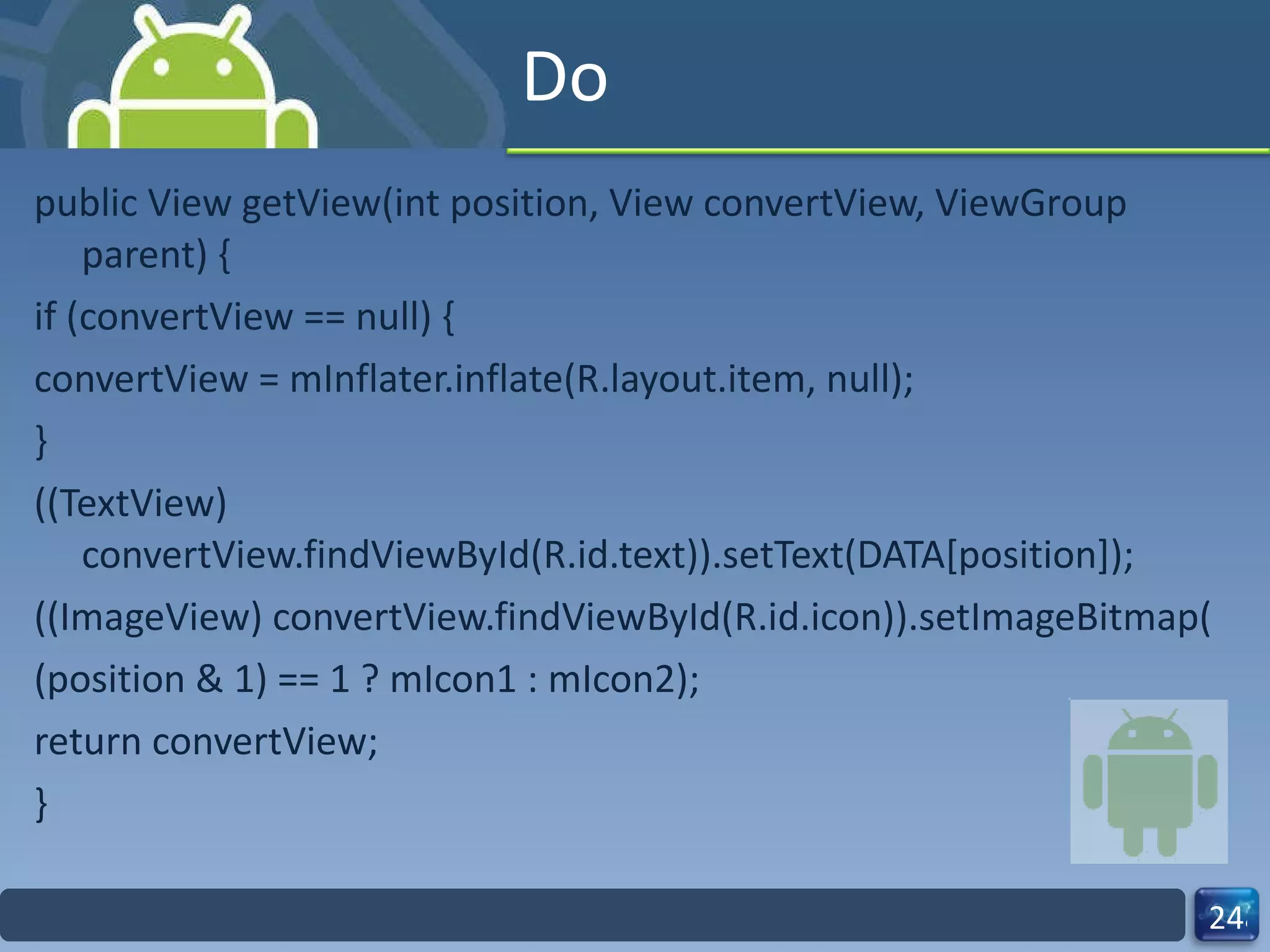 Do public View getView(int position, View convertView, ViewGroup parent) { if (convertView == null) { convertView = mInflater.inflate(R.layout.item, null); } ((TextView) convertView.findViewById(R.id.text)).setText(DATA[position]); ((ImageView) convertView.findViewById(R.id.icon)).setImageBitmap( (position & 1) == 1 ? mIcon1 : mIcon2); return convertView; } 