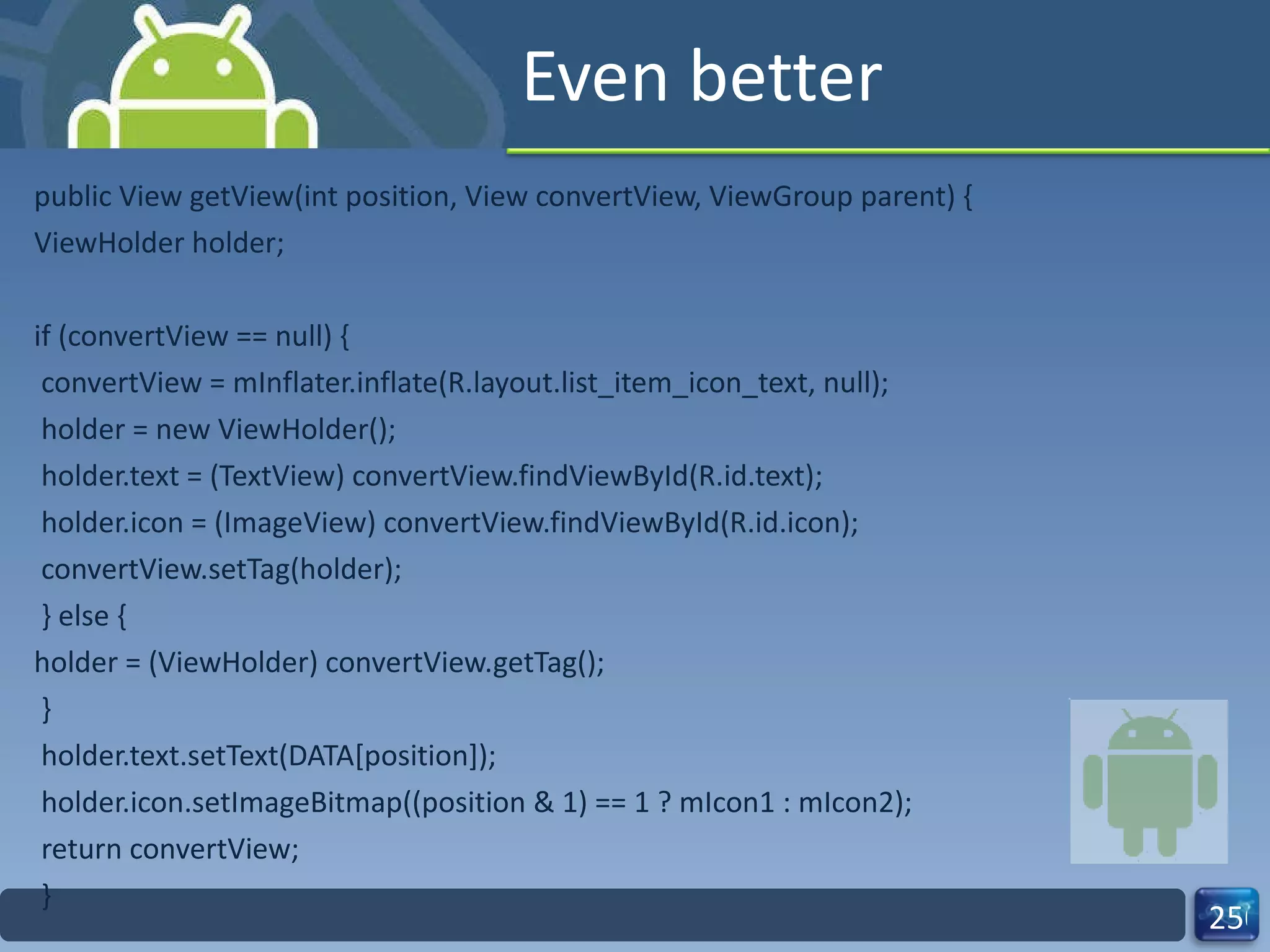 Even better public View getView(int position, View convertView, ViewGroup parent) { ViewHolder holder; if (convertView == null) { convertView = mInflater.inflate(R.layout.list_item_icon_text, null); holder = new ViewHolder(); holder.text = (TextView) convertView.findViewById(R.id.text); holder.icon = (ImageView) convertView.findViewById(R.id.icon); convertView.setTag(holder); } else { holder = (ViewHolder) convertView.getTag(); } holder.text.setText(DATA[position]); holder.icon.setImageBitmap((position & 1) == 1 ? mIcon1 : mIcon2); return convertView; } 