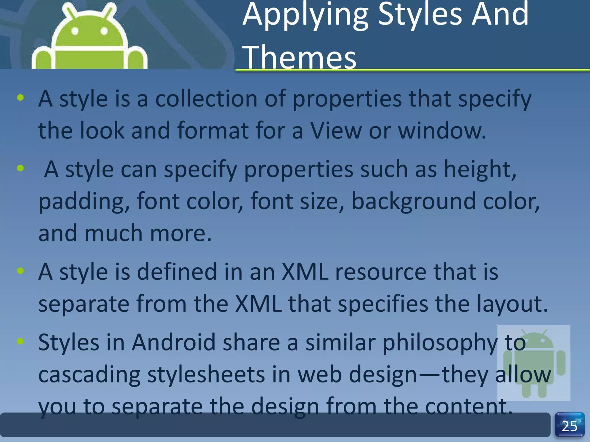 Applying Styles And Themes A style is a collection of properties that specify the look and format for a View or window. A style can specify properties such as height, padding, font color, font size, background color, and much more.  A style is defined in an XML resource that is separate from the XML that specifies the layout. Styles in Android share a similar philosophy to cascading stylesheets in web design—they allow you to separate the design from the content. 