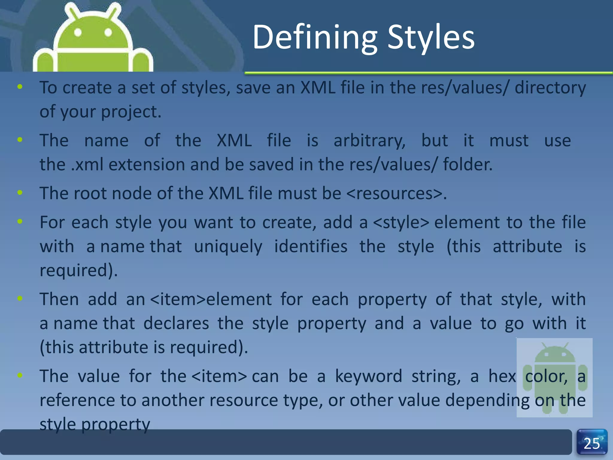 Defining Styles To create a set of styles, save an XML file in the res/values/ directory of your project.  The name of the XML file is arbitrary, but it must use  the .xml extension and be saved in the res/values/ folder. The root node of the XML file must be <resources>. For each style you want to create, add a <style> element to the file with a name that uniquely identifies the style (this attribute is required).  Then add an <item>element for each property of that style, with a name that declares the style property and a value to go with it (this attribute is required).  The value for the <item> can be a keyword string, a hex color, a reference to another resource type, or other value depending on the style property 