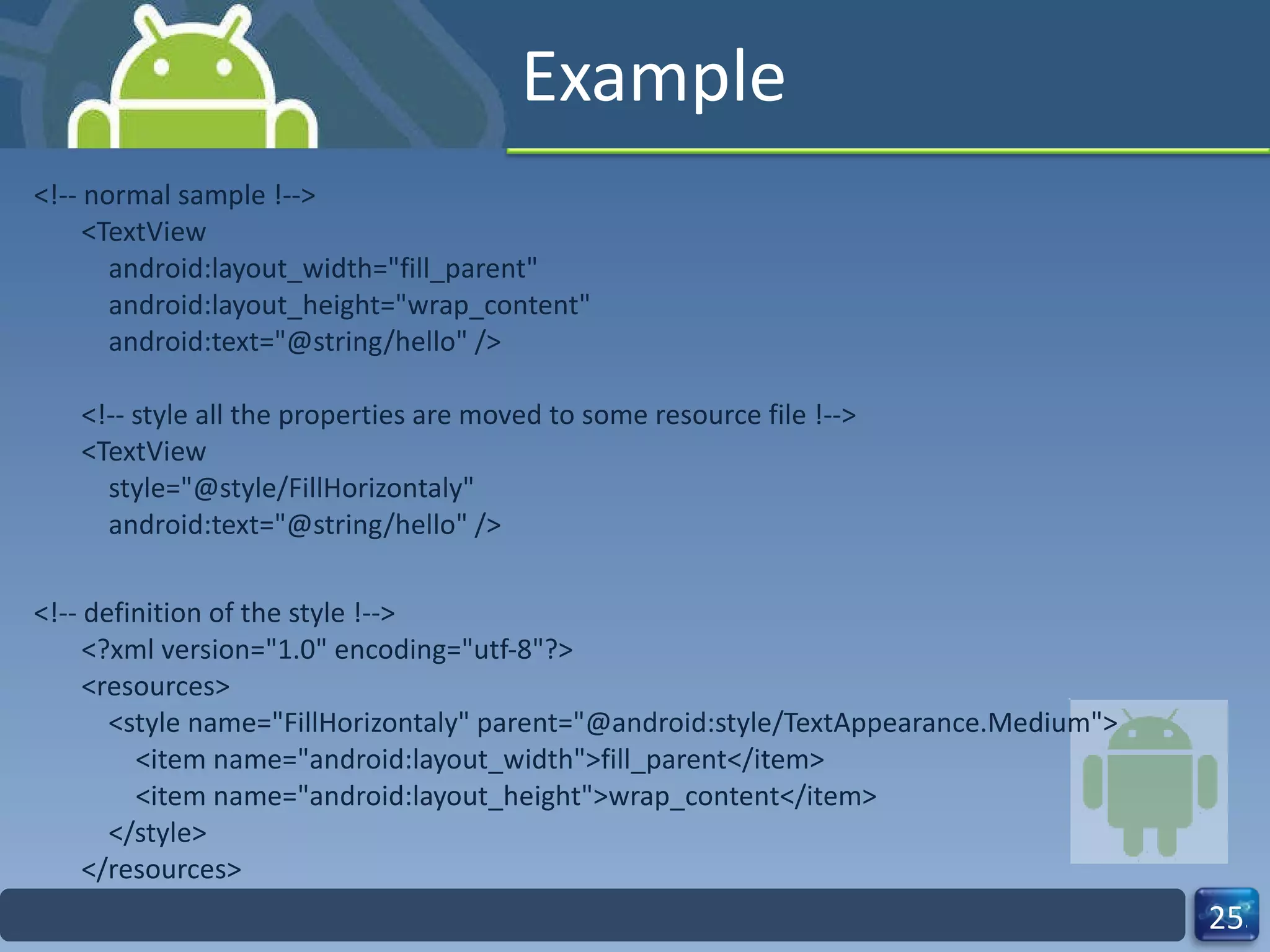 Example <!-- normal sample !--> <TextView     android:layout_width="fill_parent"     android:layout_height="wrap_content"     android:text="@string/hello" /> <!-- style all the properties are moved to some resource file !--> <TextView     style="@style/FillHorizontaly"     android:text="@string/hello" /> <!-- definition of the style !--> <?xml version="1.0" encoding="utf-8"?> <resources>     <style name="FillHorizontaly" parent="@android:style/TextAppearance.Medium">         <item name="android:layout_width">fill_parent</item>         <item name="android:layout_height">wrap_content</item>     </style> </resources> 