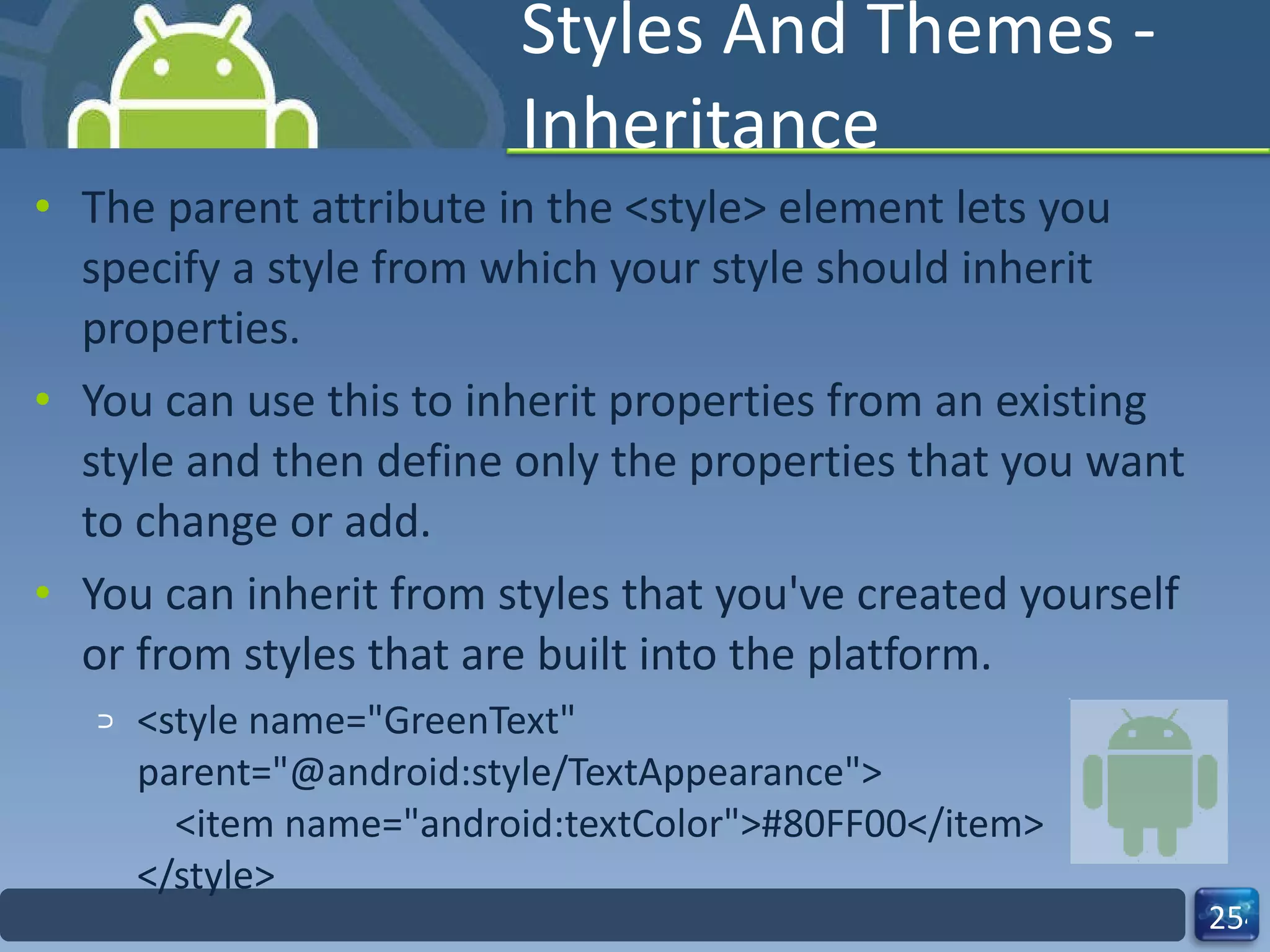 Styles And Themes - Inheritance The parent attribute in the <style> element lets you specify a style from which your style should inherit properties.  You can use this to inherit properties from an existing style and then define only the properties that you want to change or add.  You can inherit from styles that you've created yourself or from styles that are built into the platform. <style name="GreenText" parent="@android:style/TextAppearance">     <item name="android:textColor">#80FF00</item> </style> 