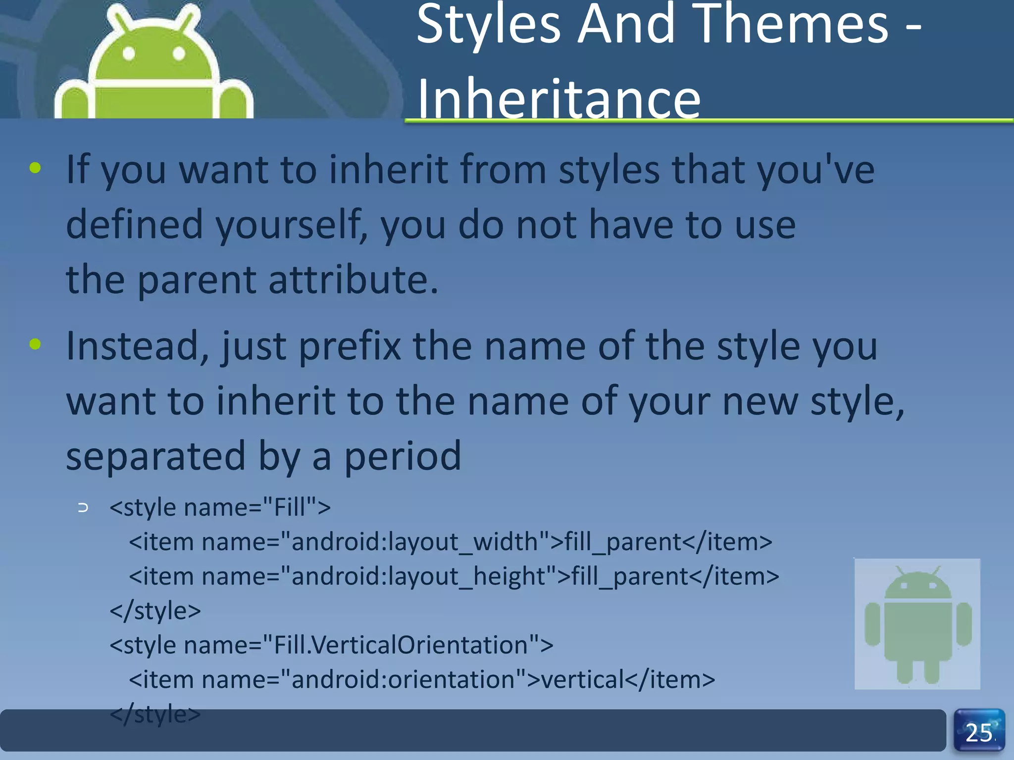 Styles And Themes - Inheritance If you want to inherit from styles that you've defined yourself, you do not have to use the parent attribute.  Instead, just prefix the name of the style you want to inherit to the name of your new style, separated by a period <style name="Fill">    <item name="android:layout_width">fill_parent</item>    <item name="android:layout_height">fill_parent</item> </style> <style name="Fill.VerticalOrientation">    <item name="android:orientation">vertical</item> </style> 