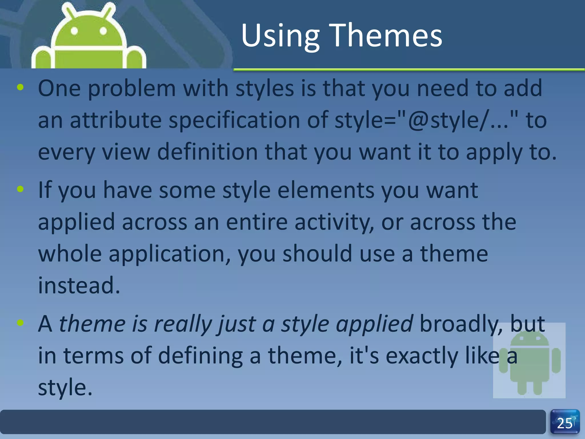 Using Themes One problem with styles is that you need to add an attribute specification of style="@style/..." to every view definition that you want it to apply to.  If you have some style elements you want  applied across an entire activity, or across the  whole application, you should use a theme instead.  A  theme is really just a style applied  broadly, but in terms of defining a theme, it's exactly like a style. 