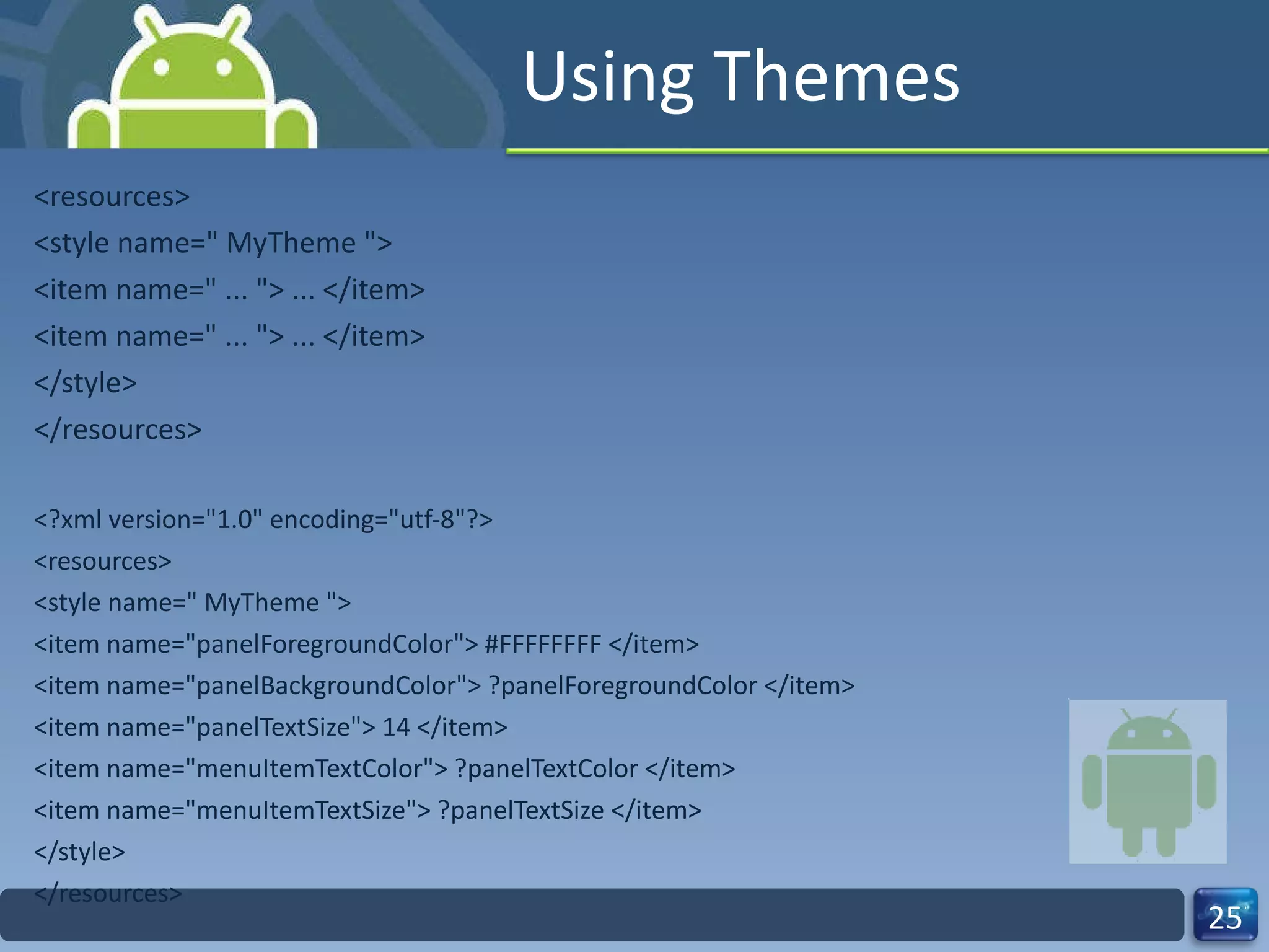 Using Themes <resources> <style name=" MyTheme "> <item name=" ... "> ... </item> <item name=" ... "> ... </item> </style> </resources> <?xml version="1.0" encoding="utf-8"?> <resources> <style name=" MyTheme "> <item name="panelForegroundColor"> #FFFFFFFF </item> <item name="panelBackgroundColor"> ?panelForegroundColor </item> <item name="panelTextSize"> 14 </item> <item name="menuItemTextColor"> ?panelTextColor </item> <item name="menuItemTextSize"> ?panelTextSize </item> </style> </resources> 