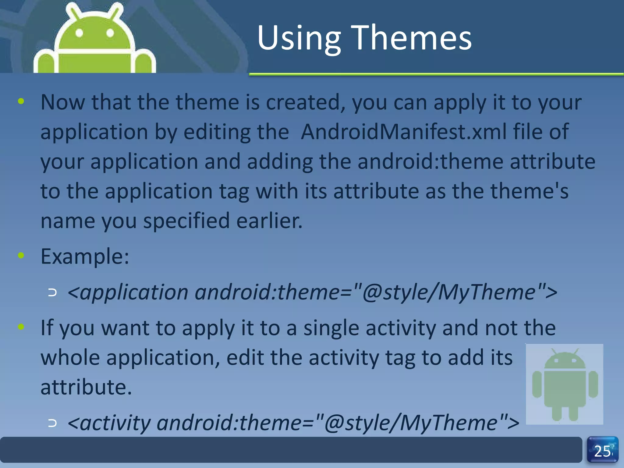 Using Themes Now that the theme is created, you can apply it to your application by editing the  AndroidManifest.xml file of your application and adding the android:theme attribute to the application tag with its attribute as the theme's name you specified earlier. Example: <application android:theme="@style/MyTheme"> If you want to apply it to a single activity and not the whole application, edit the activity tag to add its attribute. <activity android:theme="@style/MyTheme"> 