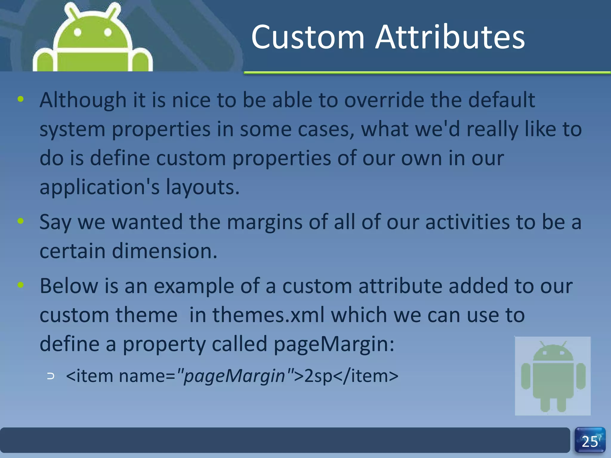 Custom Attributes Although it is nice to be able to override the default system properties in some cases, what we'd really like to do is define custom properties of our own in our application's layouts.   Say we wanted the margins of all of our activities to be a certain dimension.   Below is an example of a custom attribute added to our custom theme  in themes.xml which we can use to define a property called pageMargin: <item name= "pageMargin" >2sp</item> 