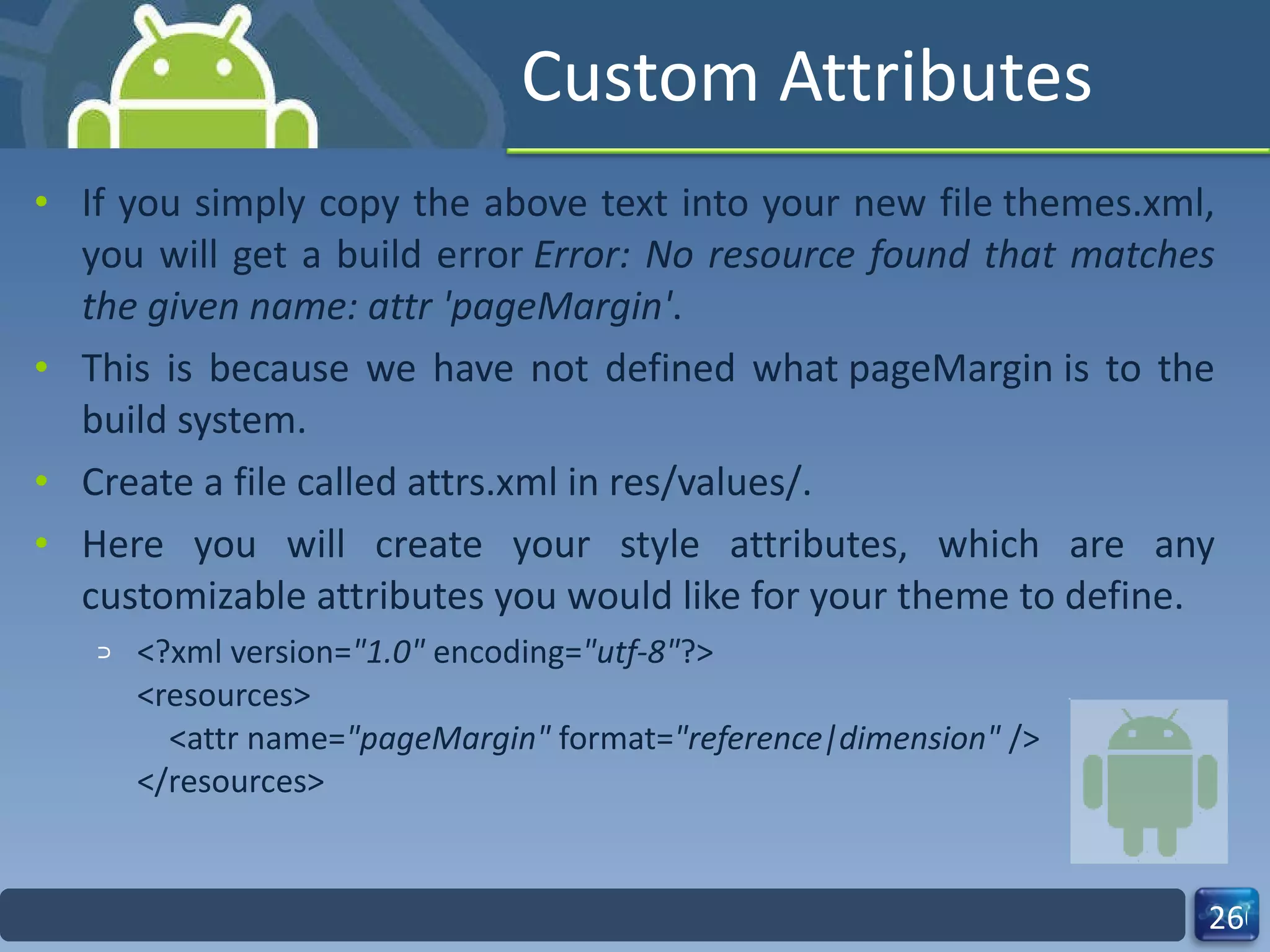 Custom Attributes If you simply copy the above text into your new file themes.xml, you will get a build error  Error: No resource found that matches the given name: attr 'pageMargin' .  This is because we have not defined what pageMargin is to the build system. Create a file called attrs.xml in res/values/.  Here you will create your style attributes, which are any customizable attributes you would like for your theme to define. <?xml version= "1.0"  encoding= "utf-8" ?> <resources>     <attr name= "pageMargin"  format= "reference|dimension"  /> </resources> 