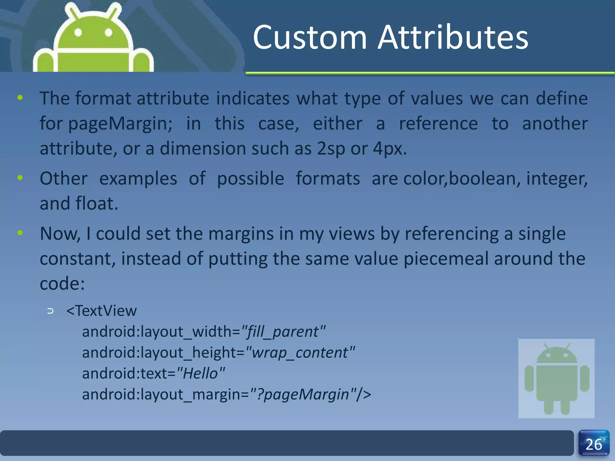 Custom Attributes The format attribute indicates what type of values we can define for pageMargin; in this case, either a reference to another attribute, or a dimension such as 2sp or 4px.   Other examples of possible formats are color,boolean, integer, and float.  Now, I could set the margins in my views by referencing a single constant, instead of putting the same value piecemeal around the code: <TextView     android:layout_width= "fill_parent"     android:layout_height= "wrap_content"     android:text= "Hello"     android:layout_margin= "?pageMargin" /> 
