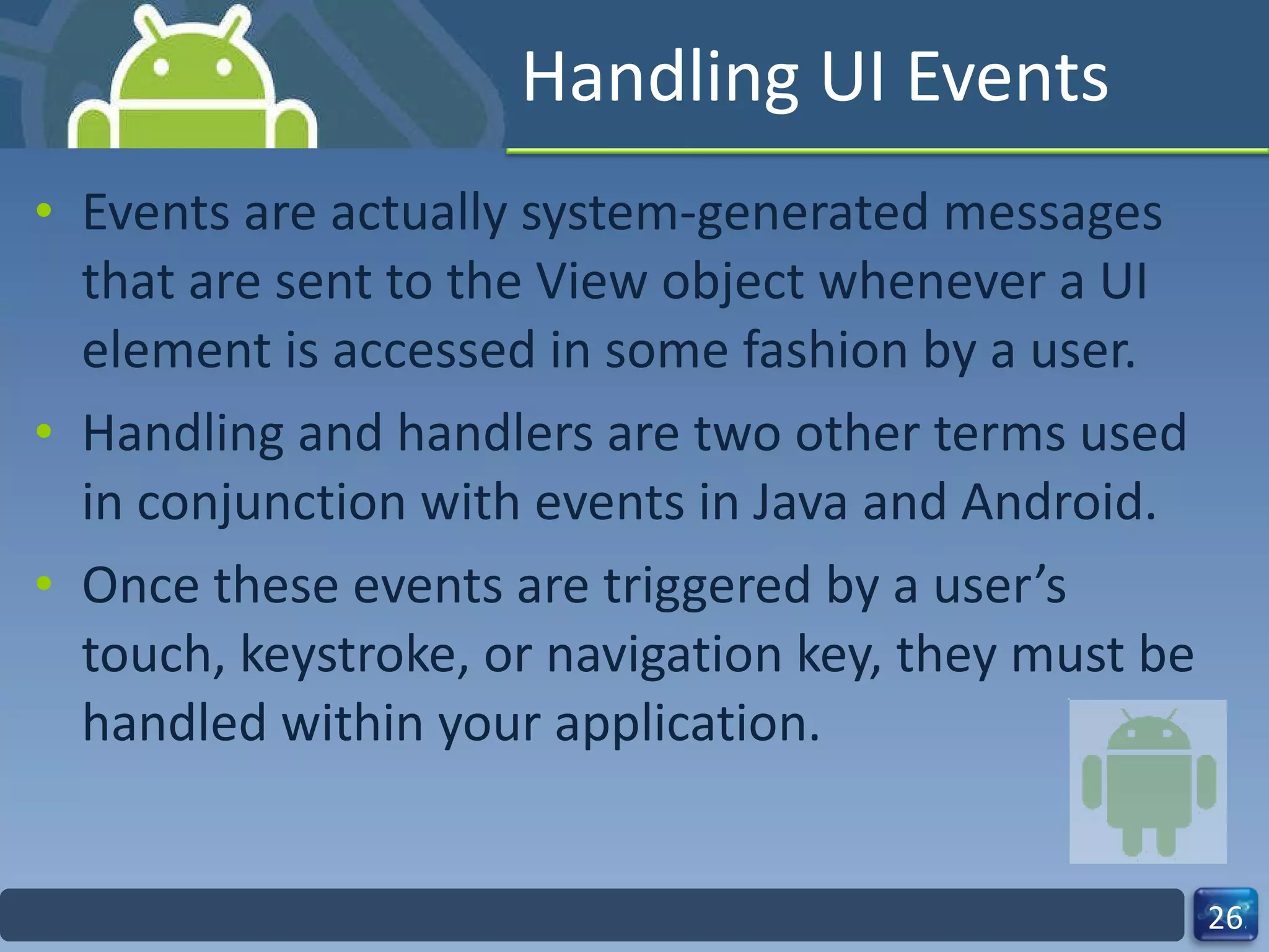 Handling UI Events Events are actually system-generated messages that are sent to the View object whenever a UI element is accessed in some fashion by a user. Handling and handlers are two other terms used in conjunction with events in Java and Android.  Once these events are triggered by a user’s touch, keystroke, or navigation key, they must be handled within your application. 