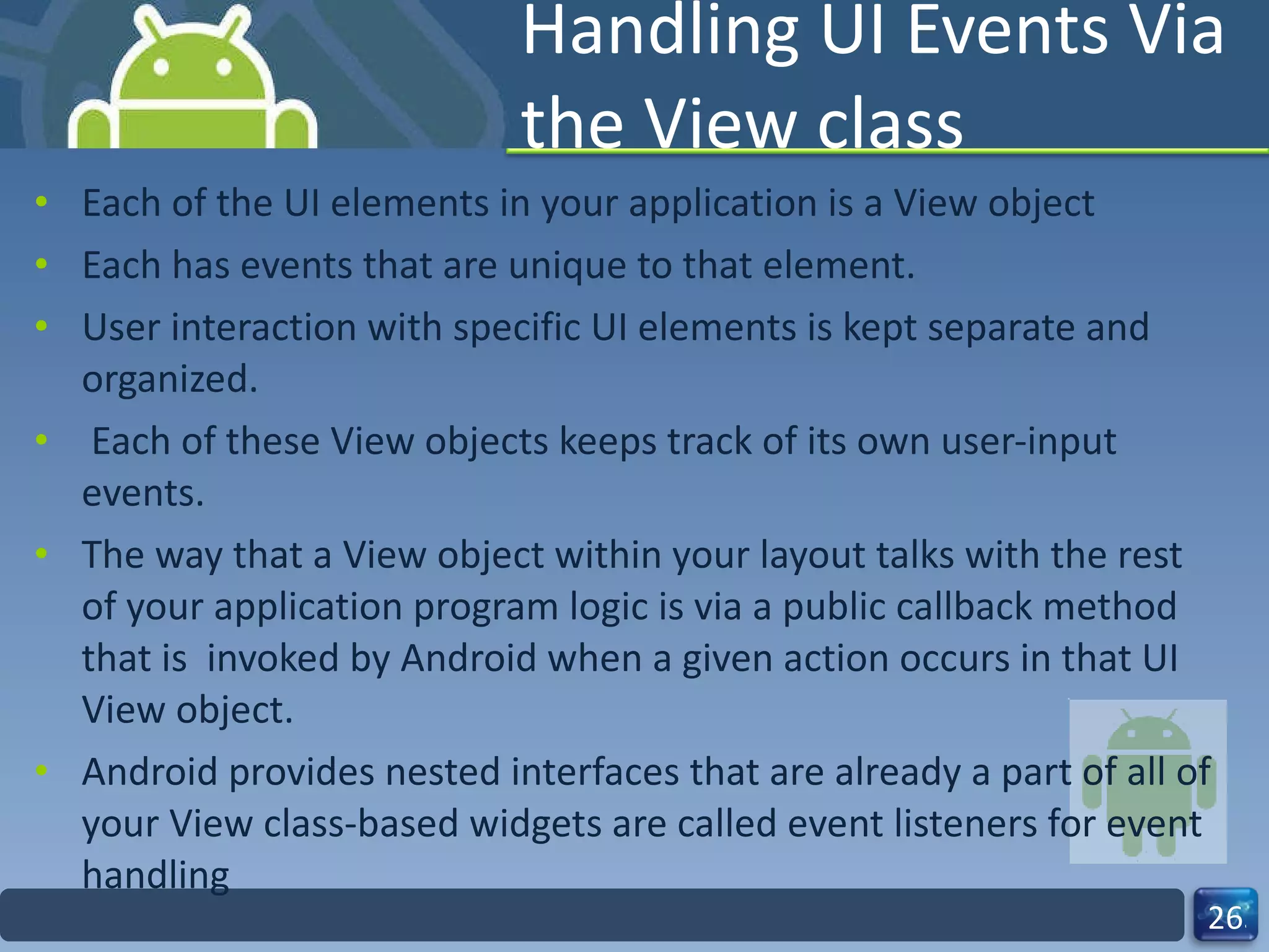 Handling UI Events Via the View class Each of the UI elements in your application is a View object  Each has events that are unique to that element.  User interaction with specific UI elements is kept separate and organized. Each of these View objects keeps track of its own user-input events. The way that a View object within your layout talks with the rest of your application program logic is via a public callback method that is  invoked by Android when a given action occurs in that UI View object. Android provides nested interfaces that are already a part of all of your View class-based widgets are called event listeners for event handling 