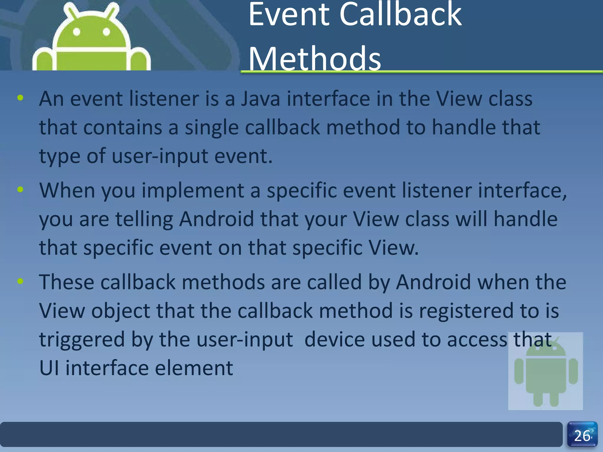 Event Callback Methods An event listener is a Java interface in the View class that contains a single callback method to handle that type of user-input event.  When you implement a specific event listener interface, you are telling Android that your View class will handle that specific event on that specific View. These callback methods are called by Android when the View object that the callback method is registered to is triggered by the user-input  device used to access that UI interface element 