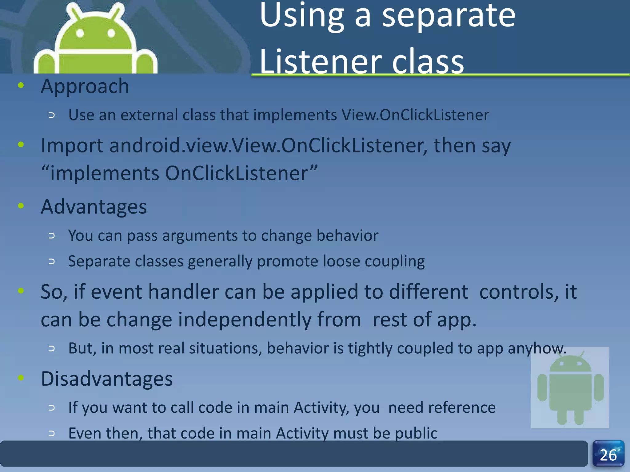 Using a separate Listener class Approach Use an external class that implements View.OnClickListener Import android.view.View.OnClickListener, then say “implements OnClickListener” Advantages You can pass arguments to change behavior Separate classes generally promote loose coupling So, if event handler can be applied to different  controls, it can be change independently from  rest of app. But, in most real situations, behavior is tightly coupled to app anyhow. Disadvantages If you want to call code in main Activity, you  need reference Even then, that code in main Activity must be public 