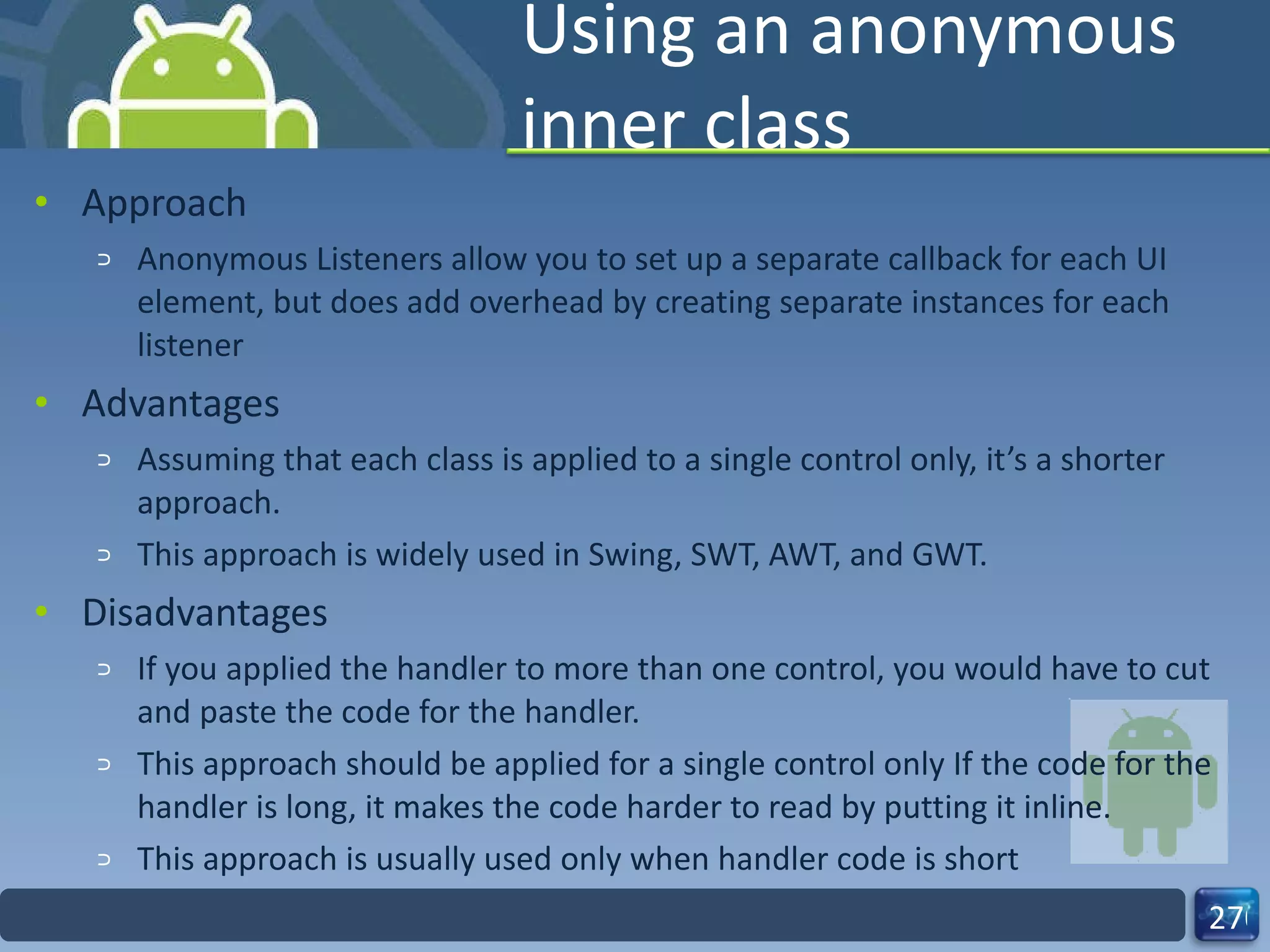 Using an anonymous inner class Approach Anonymous Listeners allow you to set up a separate callback for each UI element, but does add overhead by creating separate instances for each listener Advantages Assuming that each class is applied to a single control only, it’s a shorter approach. This approach is widely used in Swing, SWT, AWT, and GWT. Disadvantages If you applied the handler to more than one control, you would have to cut and paste the code for the handler. This approach should be applied for a single control only If the code for the handler is long, it makes the code harder to read by putting it inline. This approach is usually used only when handler code is short 