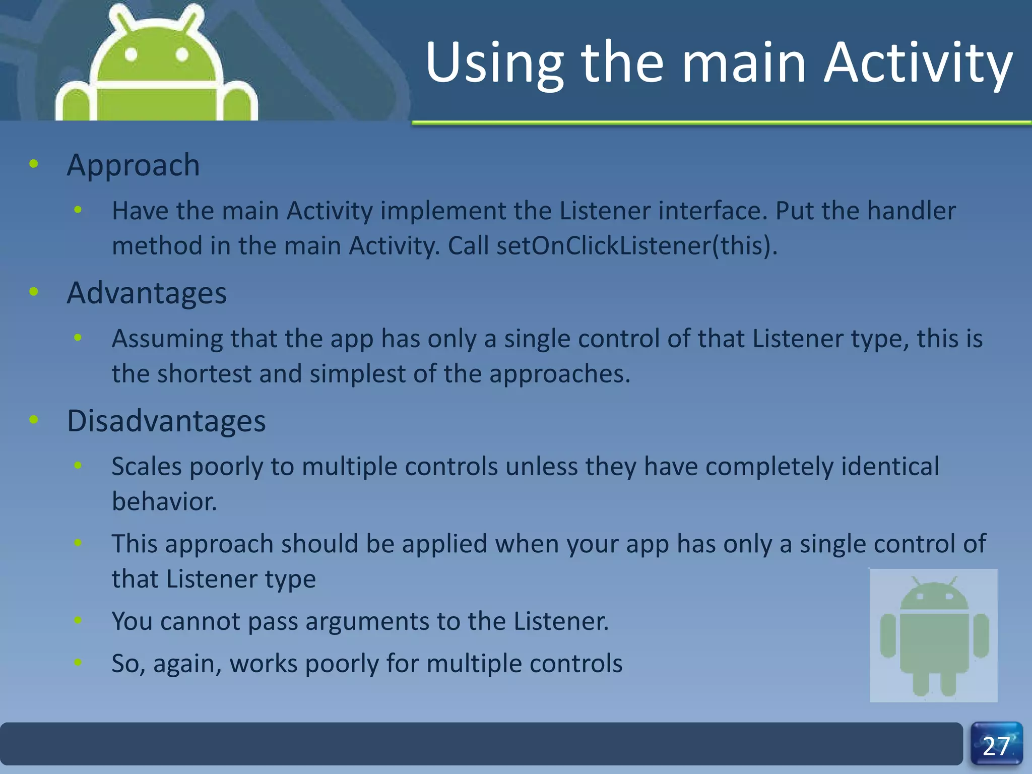 Using the main Activity Approach Have the main Activity implement the Listener interface. Put the handler method in the main Activity. Call setOnClickListener(this). Advantages Assuming that the app has only a single control of that Listener type, this is the shortest and simplest of the approaches. Disadvantages Scales poorly to multiple controls unless they have completely identical behavior. This approach should be applied when your app has only a single control of that Listener type You cannot pass arguments to the Listener. So, again, works poorly for multiple controls 