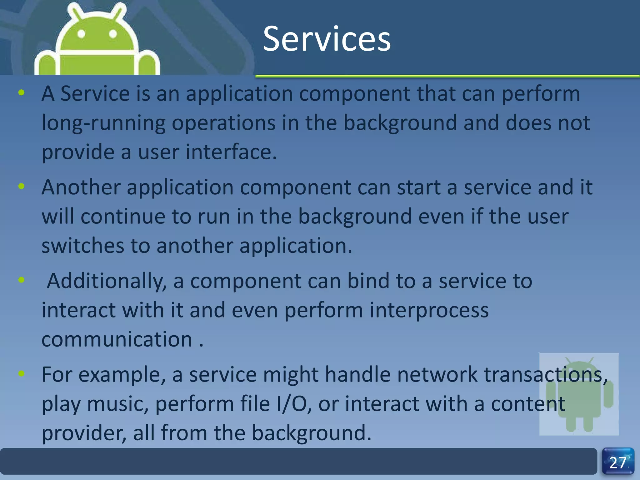 Services A Service is an application component that can perform long-running operations in the background and does not provide a user interface.  Another application component can start a service and it will continue to run in the background even if the user switches to another application. Additionally, a component can bind to a service to interact with it and even perform interprocess communication .  For example, a service might handle network transactions, play music, perform file I/O, or interact with a content provider, all from the background. 