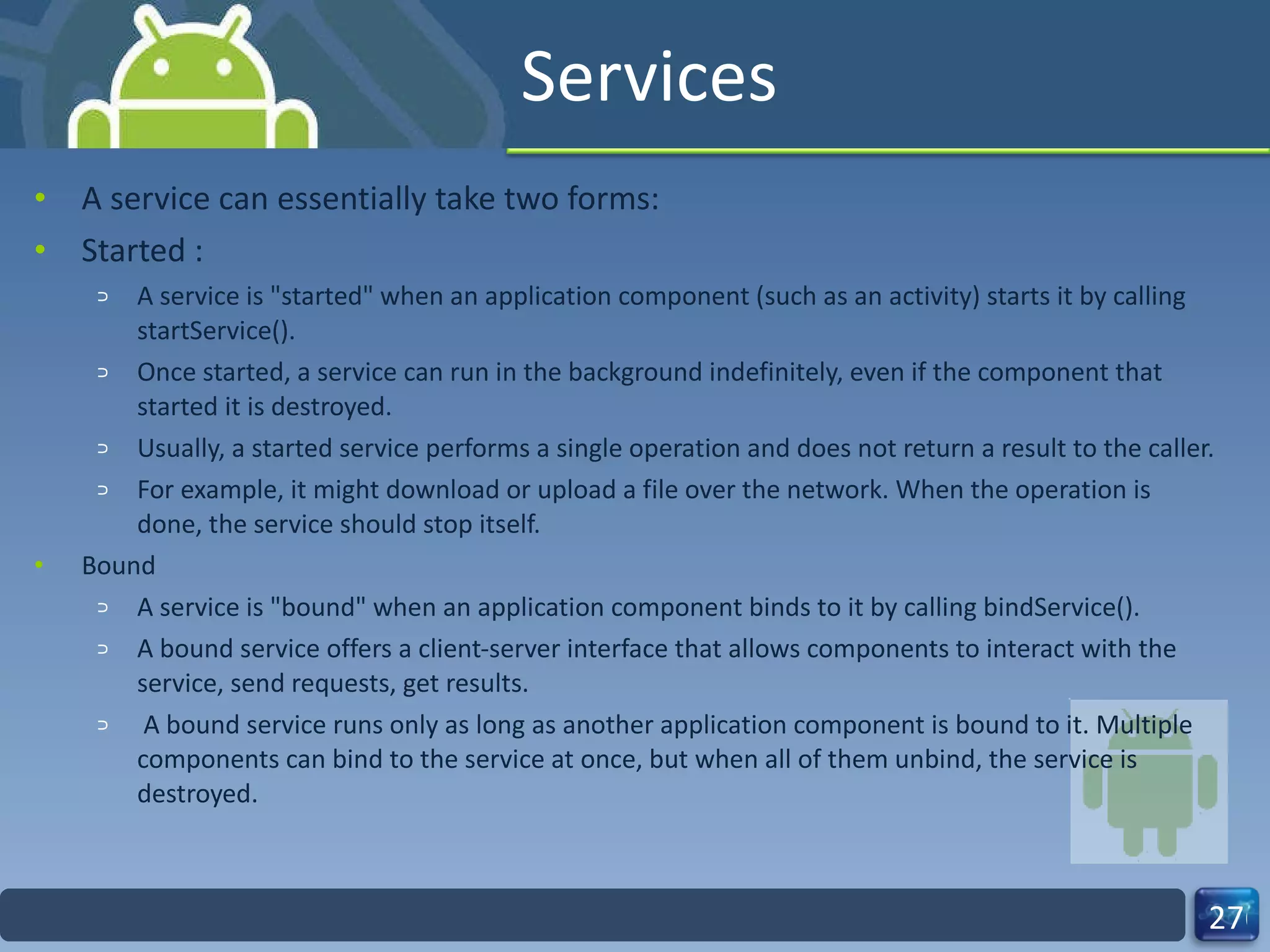 Services A service can essentially take two forms: Started : A service is "started" when an application component (such as an activity) starts it by calling startService().  Once started, a service can run in the background indefinitely, even if the component that started it is destroyed.  Usually, a started service performs a single operation and does not return a result to the caller.  For example, it might download or upload a file over the network. When the operation is done, the service should stop itself. Bound A service is "bound" when an application component binds to it by calling bindService().  A bound service offers a client-server interface that allows components to interact with the service, send requests, get results. A bound service runs only as long as another application component is bound to it. Multiple components can bind to the service at once, but when all of them unbind, the service is destroyed. 