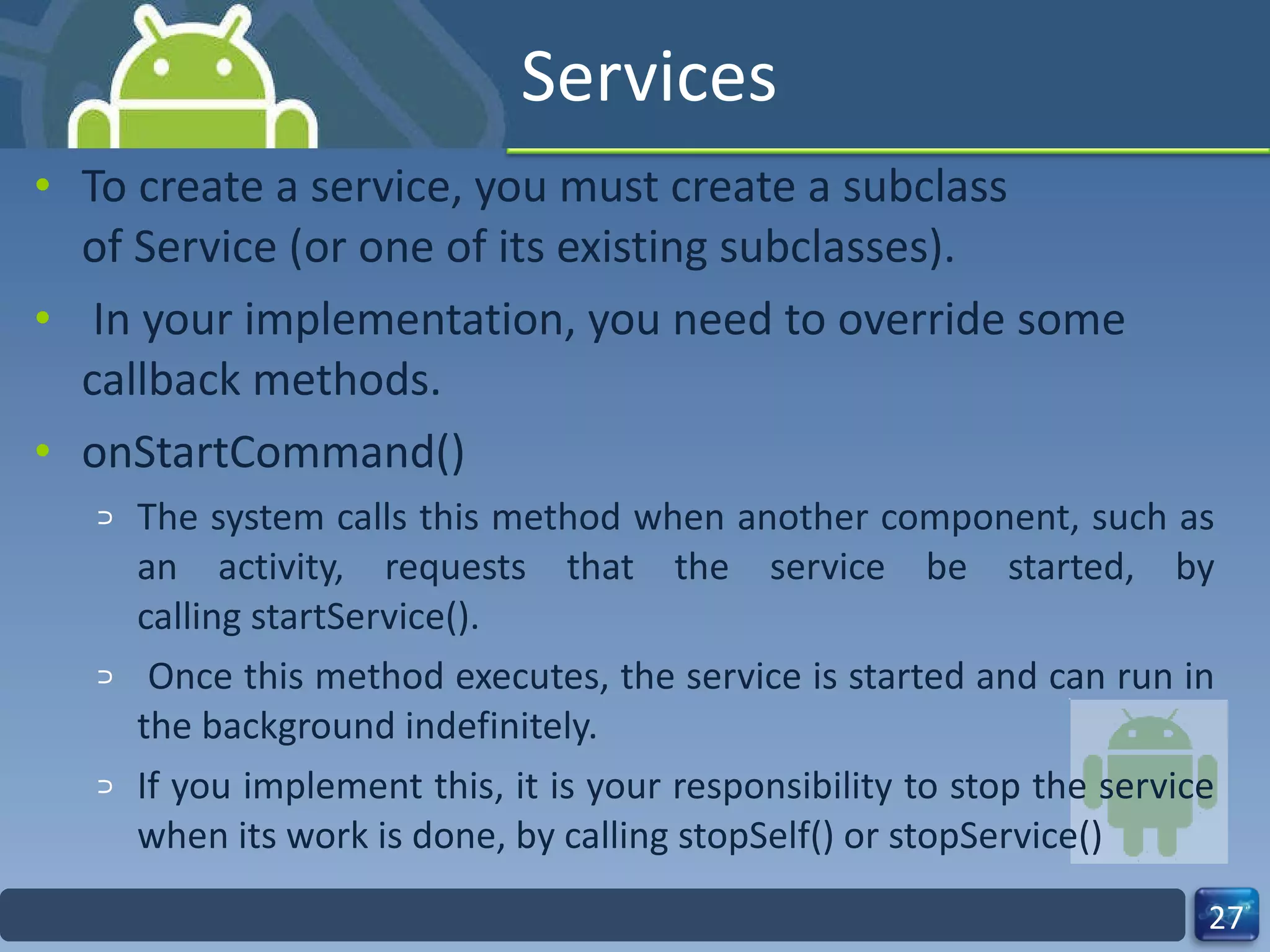 Services To create a service, you must create a subclass of Service (or one of its existing subclasses). In your implementation, you need to override some callback methods. onStartCommand() The system calls this method when another component, such as an activity, requests that the service be started, by calling startService(). Once this method executes, the service is started and can run in the background indefinitely.  If you implement this, it is your responsibility to stop the service when its work is done, by calling stopSelf() or stopService() 