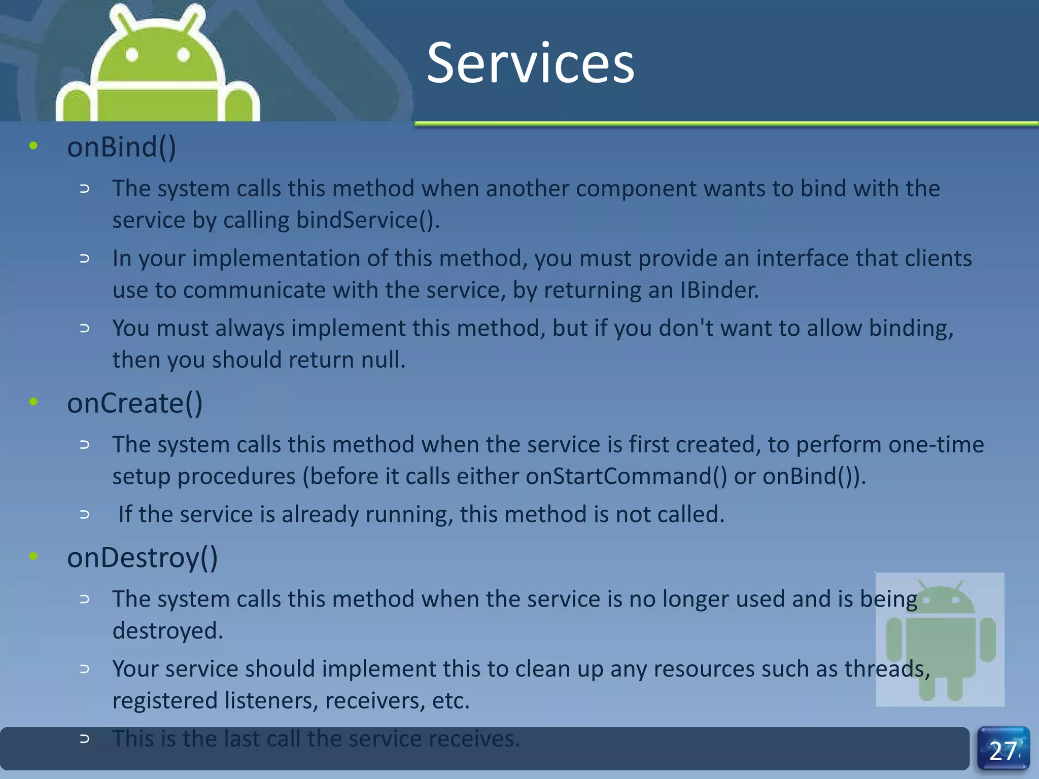 Services onBind() The system calls this method when another component wants to bind with the service by calling bindService().  In your implementation of this method, you must provide an interface that clients use to communicate with the service, by returning an IBinder.  You must always implement this method, but if you don't want to allow binding, then you should return null. onCreate() The system calls this method when the service is first created, to perform one-time setup procedures (before it calls either onStartCommand() or onBind()). If the service is already running, this method is not called. onDestroy() The system calls this method when the service is no longer used and is being destroyed.  Your service should implement this to clean up any resources such as threads, registered listeners, receivers, etc.  This is the last call the service receives. 