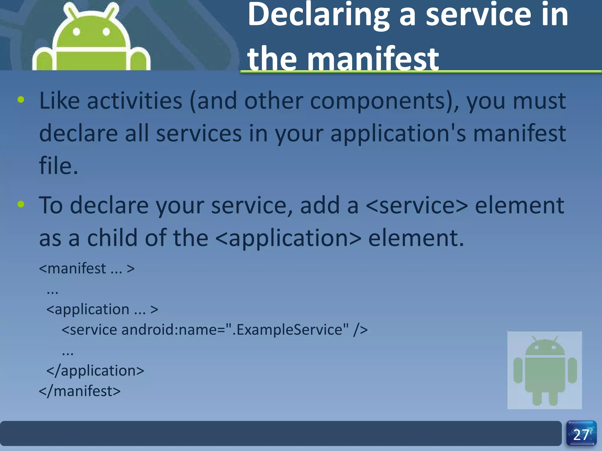 Declaring a service in the manifest Like activities (and other components), you must declare all services in your application's manifest file. To declare your service, add a <service> element as a child of the <application> element. <manifest ... >   ...   <application ... >       <service android:name=".ExampleService" />       ...   </application> </manifest> 