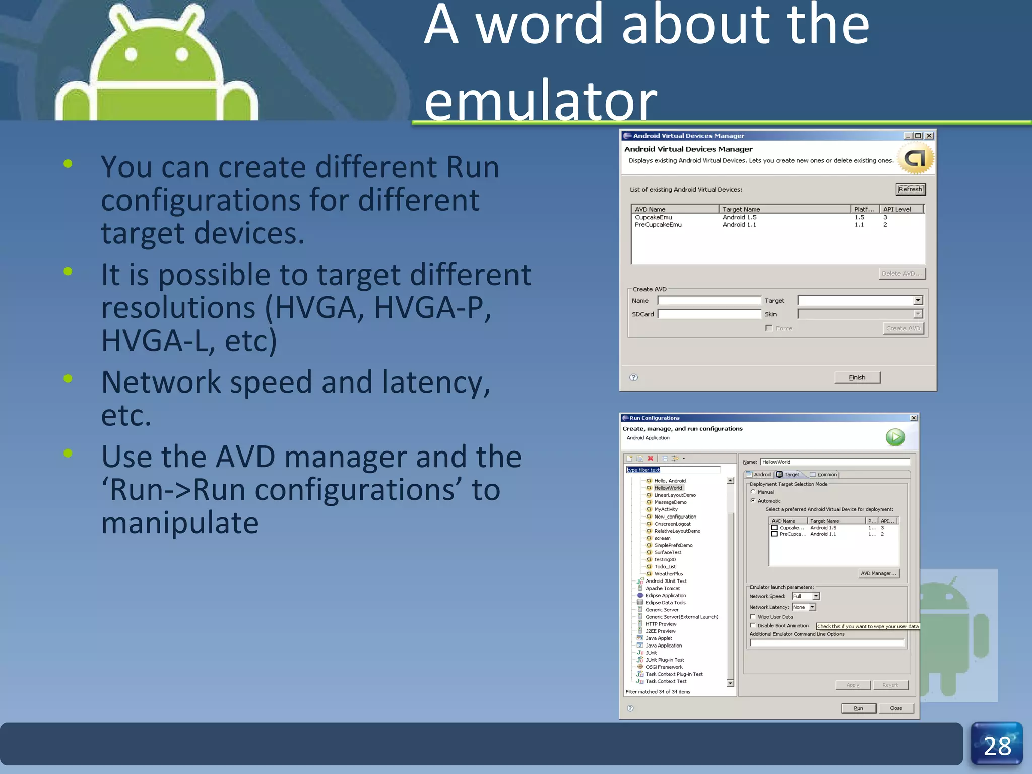 A word about the emulator You can create different Run configurations for different target devices. It is possible to target different resolutions (HVGA, HVGA-P, HVGA-L, etc) Network speed and latency, etc. Use the AVD manager and the ‘Run->Run configurations’ to manipulate 