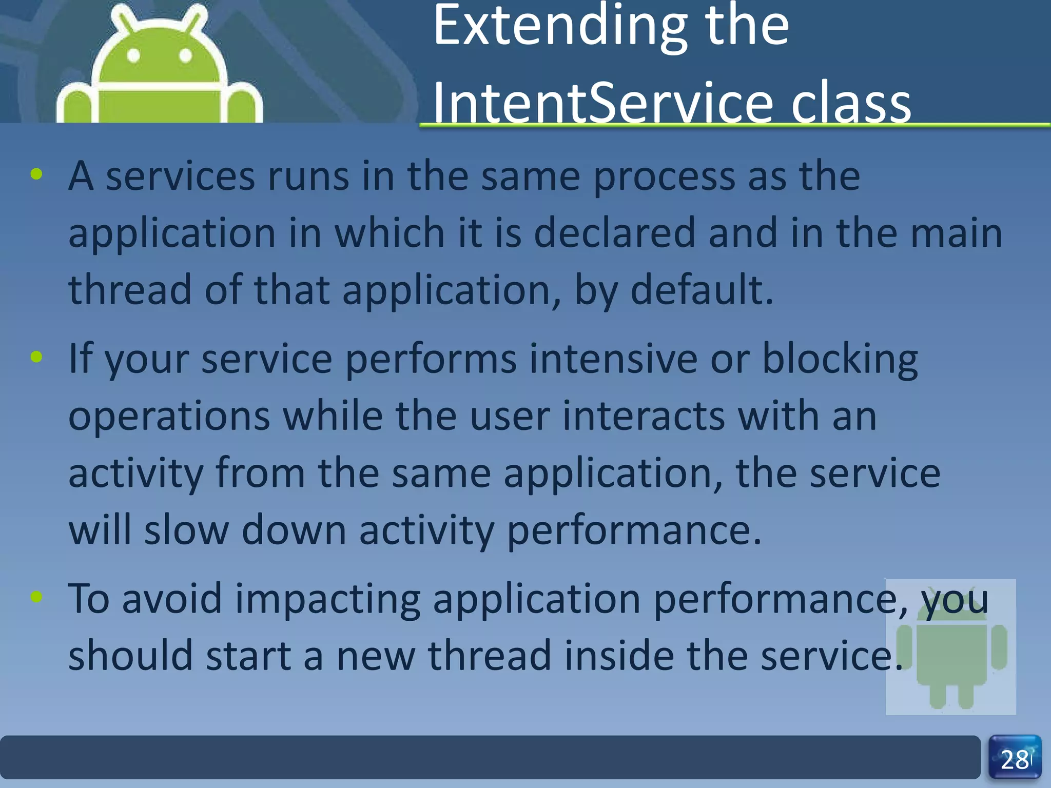 Extending the IntentService class A services runs in the same process as the application in which it is declared and in the main thread of that application, by default.  If your service performs intensive or blocking operations while the user interacts with an activity from the same application, the service will slow down activity performance.  To avoid impacting application performance, you should start a new thread inside the service. 