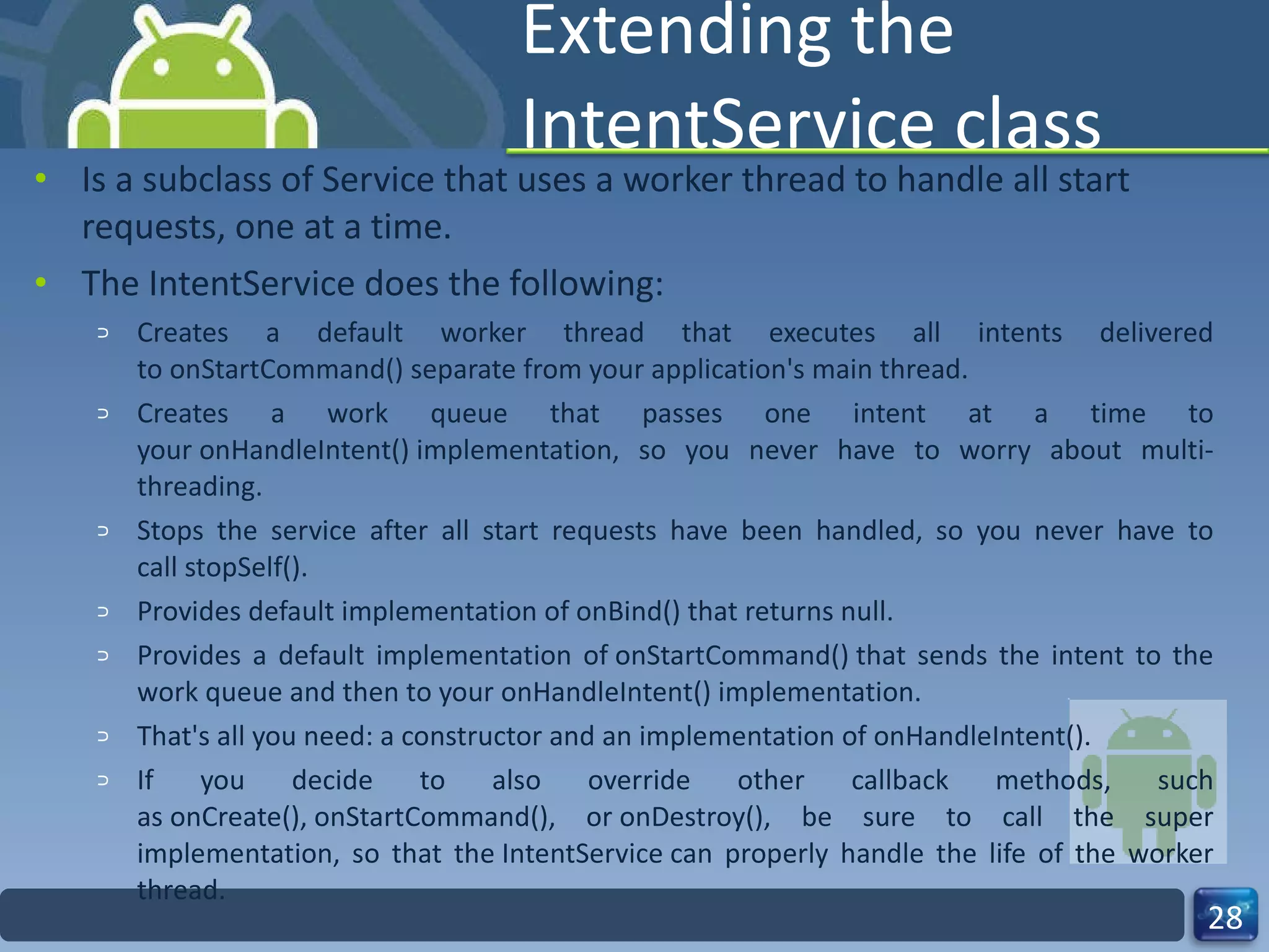 Extending the IntentService class Is a subclass of Service that uses a worker thread to handle all start requests, one at a time.  The IntentService does the following: Creates a default worker thread that executes all intents delivered to onStartCommand() separate from your application's main thread. Creates a work queue that passes one intent at a time to your onHandleIntent() implementation, so you never have to worry about multi-threading. Stops the service after all start requests have been handled, so you never have to call stopSelf(). Provides default implementation of onBind() that returns null. Provides a default implementation of onStartCommand() that sends the intent to the work queue and then to your onHandleIntent() implementation. That's all you need: a constructor and an implementation of onHandleIntent(). If you decide to also override other callback methods, such as onCreate(), onStartCommand(), or onDestroy(), be sure to call the super implementation, so that the IntentService can properly handle the life of the worker thread. 