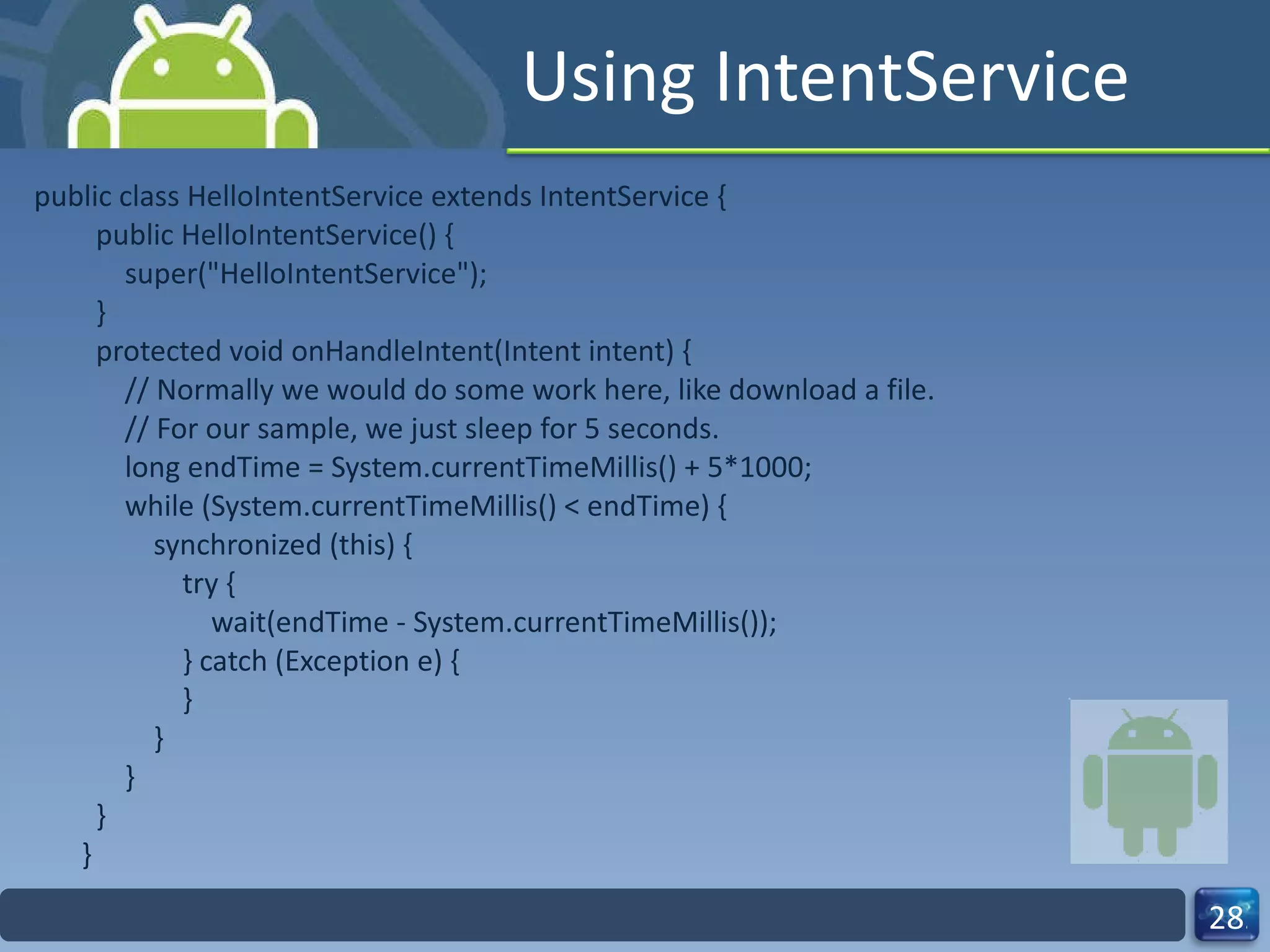 Using IntentService public class HelloIntentService extends IntentService {   public HelloIntentService() {       super("HelloIntentService");   }   protected void onHandleIntent(Intent intent) {       // Normally we would do some work here, like download a file.       // For our sample, we just sleep for 5 seconds.       long endTime = System.currentTimeMillis() + 5*1000;       while (System.currentTimeMillis() < endTime) {           synchronized (this) {               try {                   wait(endTime - System.currentTimeMillis());               } catch (Exception e) {               }           }       }   } } 