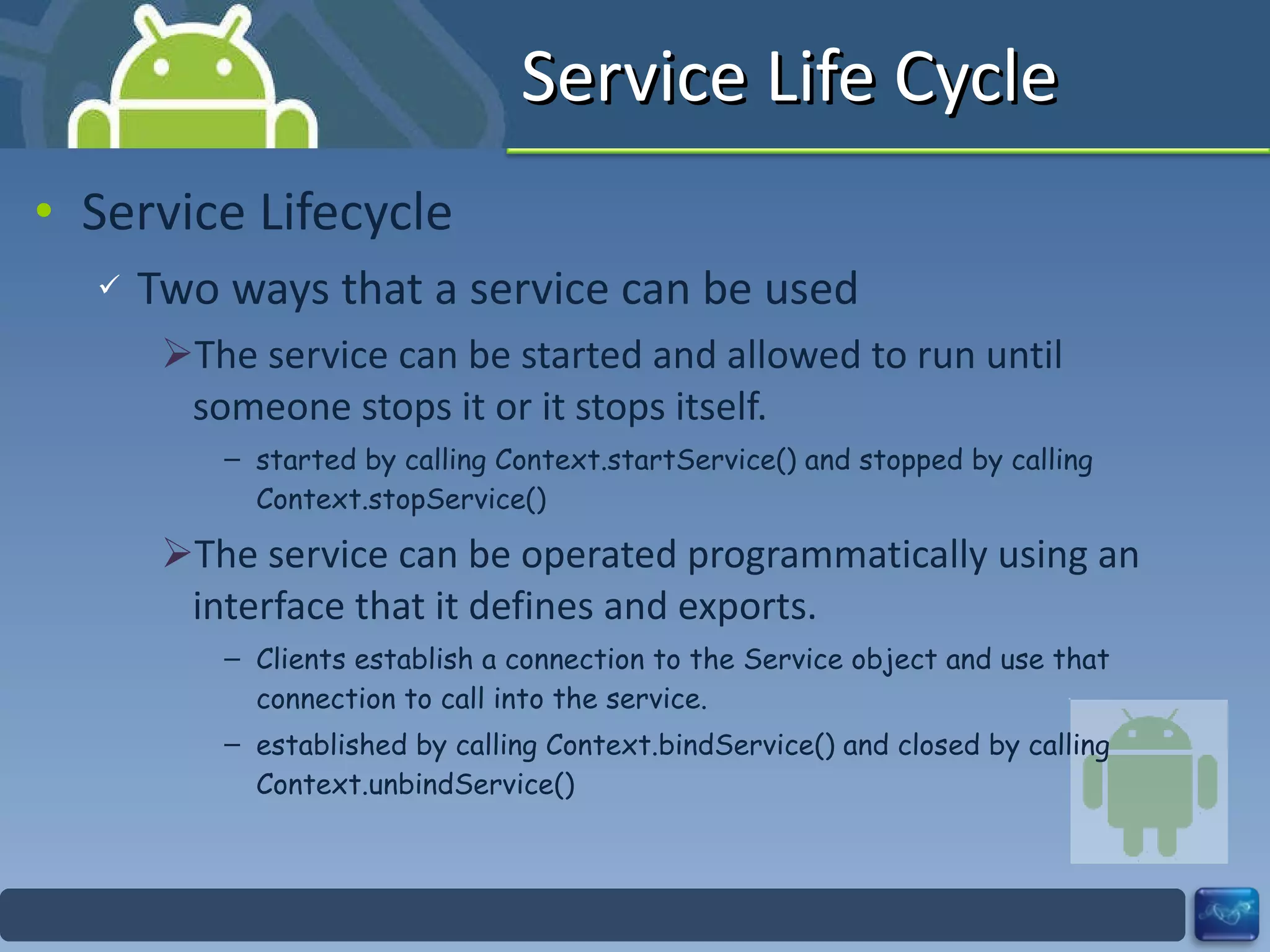 Service Life Cycle Service Lifecycle Two ways that a service can be used The service can be started and allowed to run until someone stops it or it stops itself. started by calling Context.startService() and stopped by calling Context.stopService() The service can be operated programmatically using an interface that it defines and exports. Clients establish a connection to the Service object and use that connection to call into the service. established by calling Context.bindService() and closed by calling Context.unbindService() 