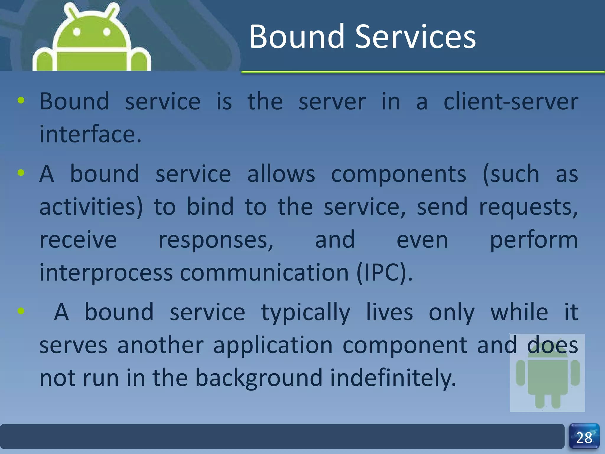 Bound Services Bound service is the server in a client-server interface.  A bound service allows components (such as activities) to bind to the service, send requests, receive responses, and even perform interprocess communication (IPC). A bound service typically lives only while it serves another application component and does not run in the background indefinitely. 