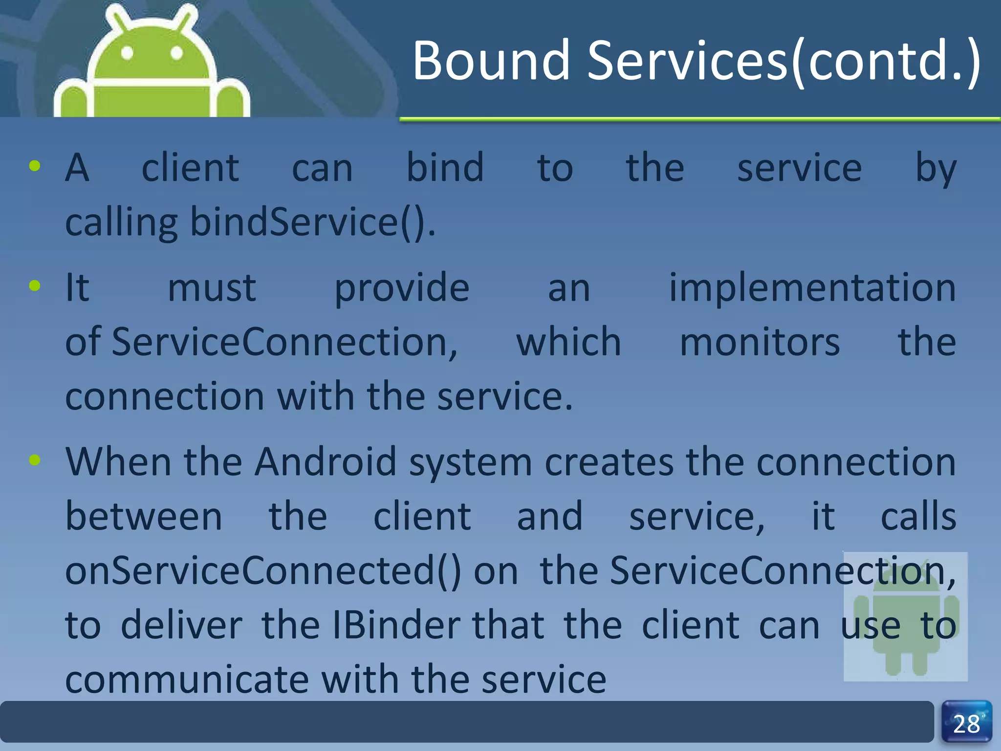 Bound Services(contd.) A client can bind to the service by calling bindService(). It must provide an implementation of ServiceConnection, which monitors the connection with the service.  When the Android system creates the connection between the client and service, it calls onServiceConnected() on the ServiceConnection, to deliver the IBinder that the client can use to communicate with the service 