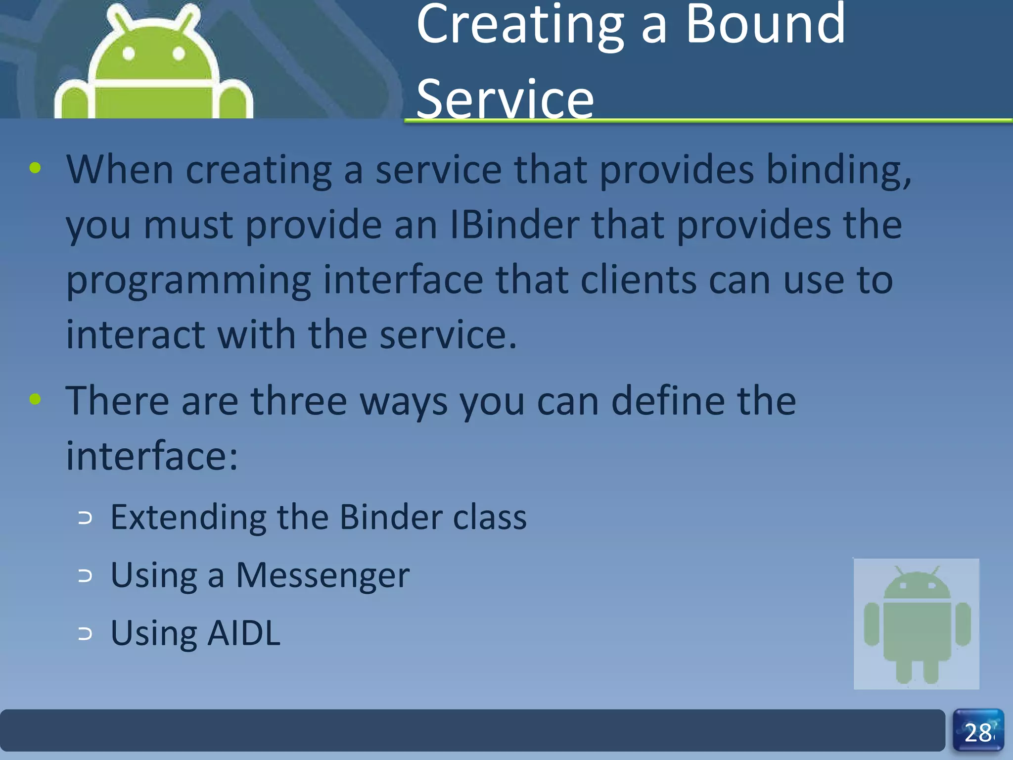 Creating a Bound Service When creating a service that provides binding, you must provide an IBinder that provides the programming interface that clients can use to interact with the service.  There are three ways you can define the interface: Extending the Binder class Using a Messenger Using AIDL 