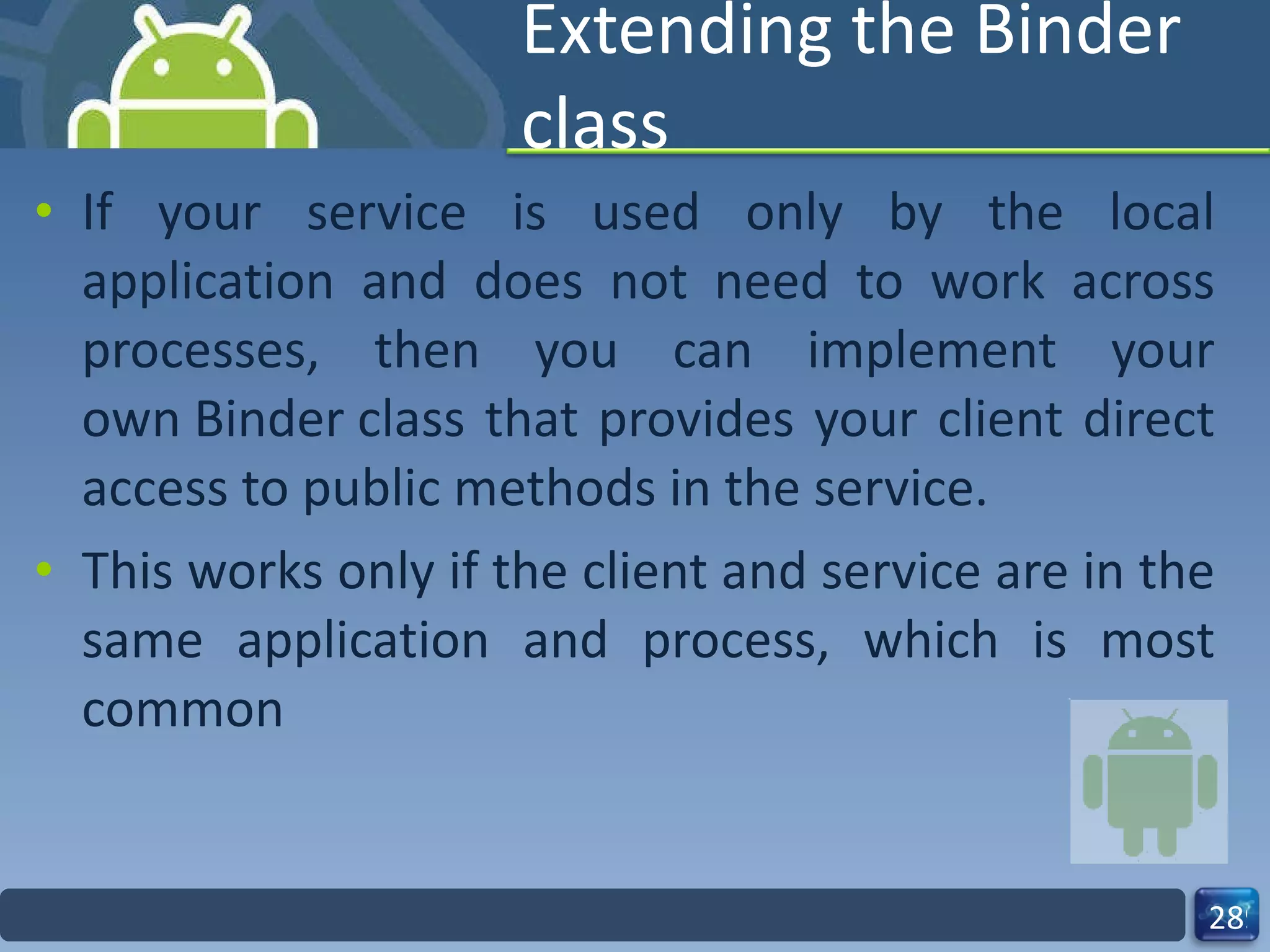 Extending the Binder class If your service is used only by the local application and does not need to work across processes, then you can implement your own Binder class that provides your client direct access to public methods in the service. This works only if the client and service are in the same application and process, which is most common 