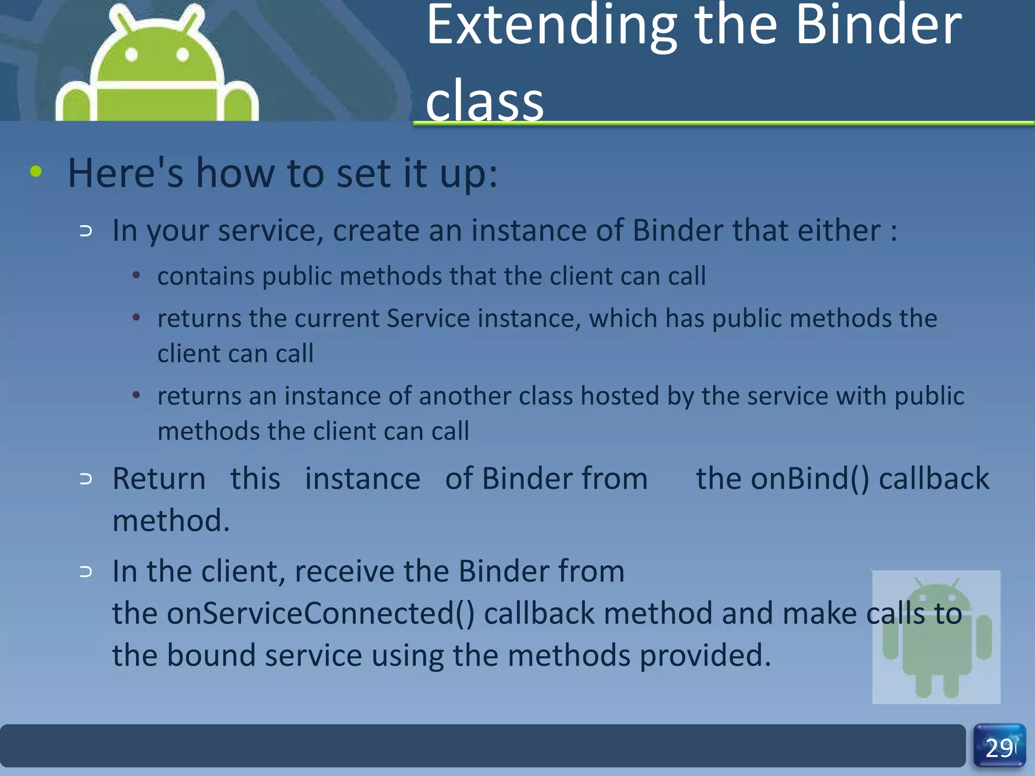 Extending the Binder class Here's how to set it up: In your service, create an instance of Binder that either : contains public methods that the client can call returns the current Service instance, which has public methods the client can call returns an instance of another class hosted by the service with public methods the client can call Return this instance of Binder from  the onBind() callback method. In the client, receive the Binder from the onServiceConnected() callback method and make calls to the bound service using the methods provided. 