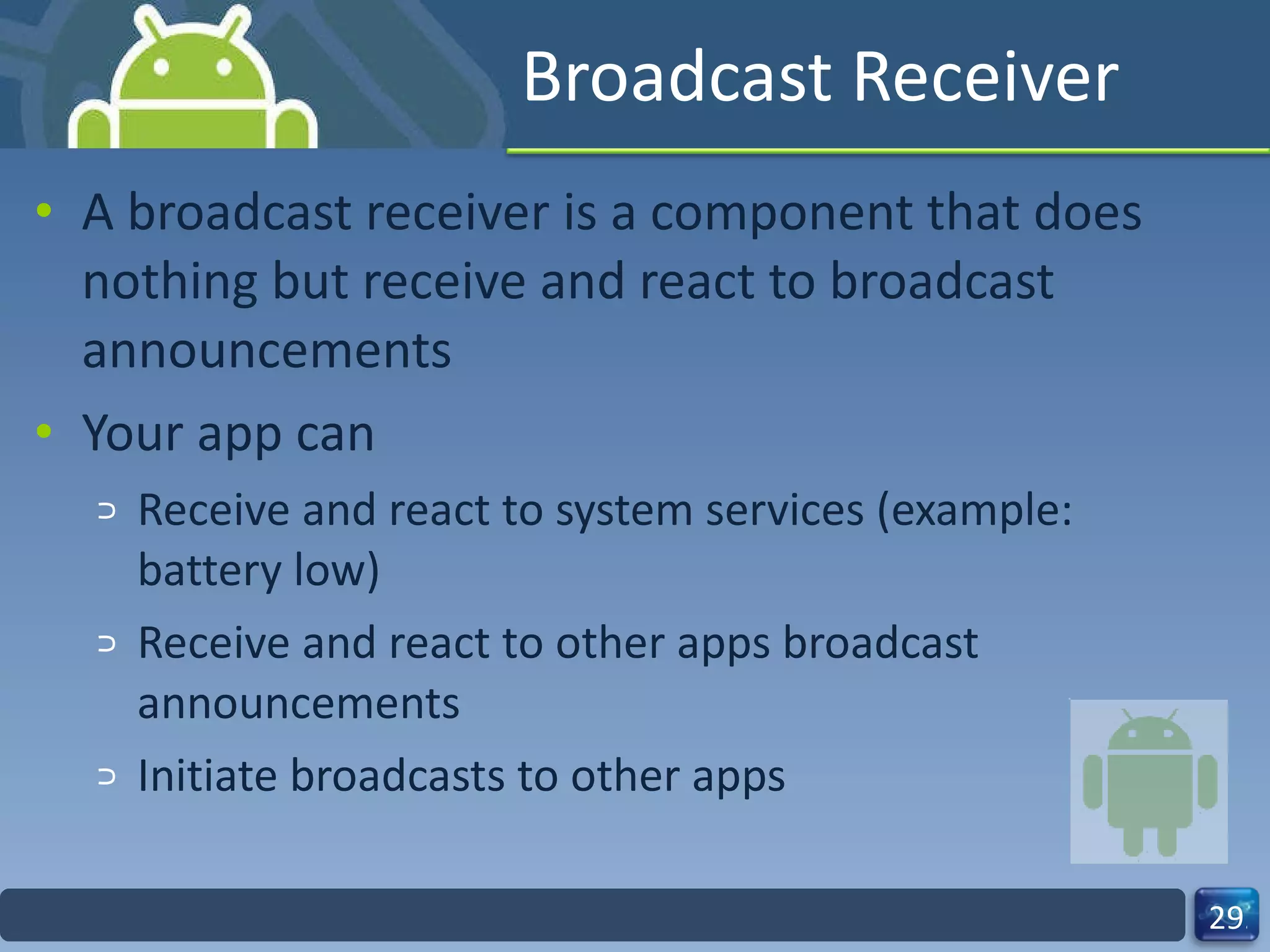 Broadcast Receiver A broadcast receiver is a component that does nothing but receive and react to broadcast announcements  Your app can Receive and react to system services (example: battery low) Receive and react to other apps broadcast announcements Initiate broadcasts to other apps 