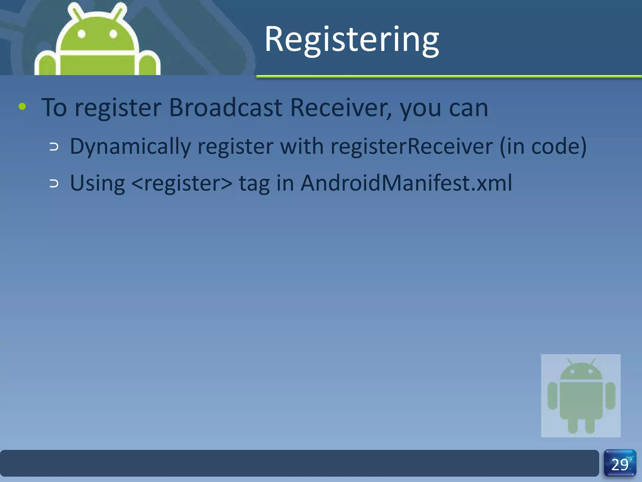 Registering To register Broadcast Receiver, you can  Dynamically register with registerReceiver (in code)  Using <register> tag in AndroidManifest.xml 