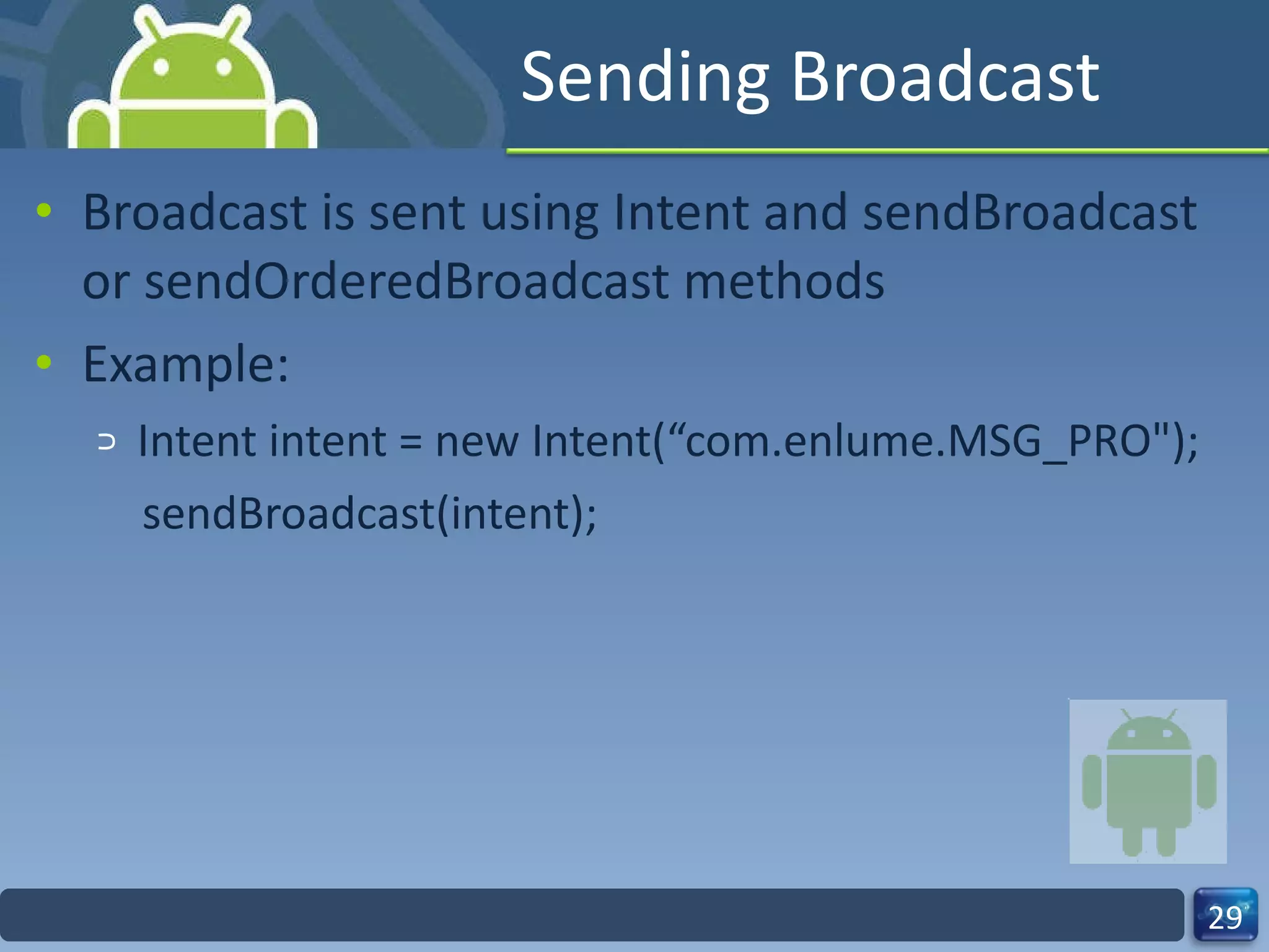 Sending Broadcast Broadcast is sent using Intent and sendBroadcast or sendOrderedBroadcast methods Example: Intent intent = new Intent(“com.enlume.MSG_PRO"); sendBroadcast(intent); 