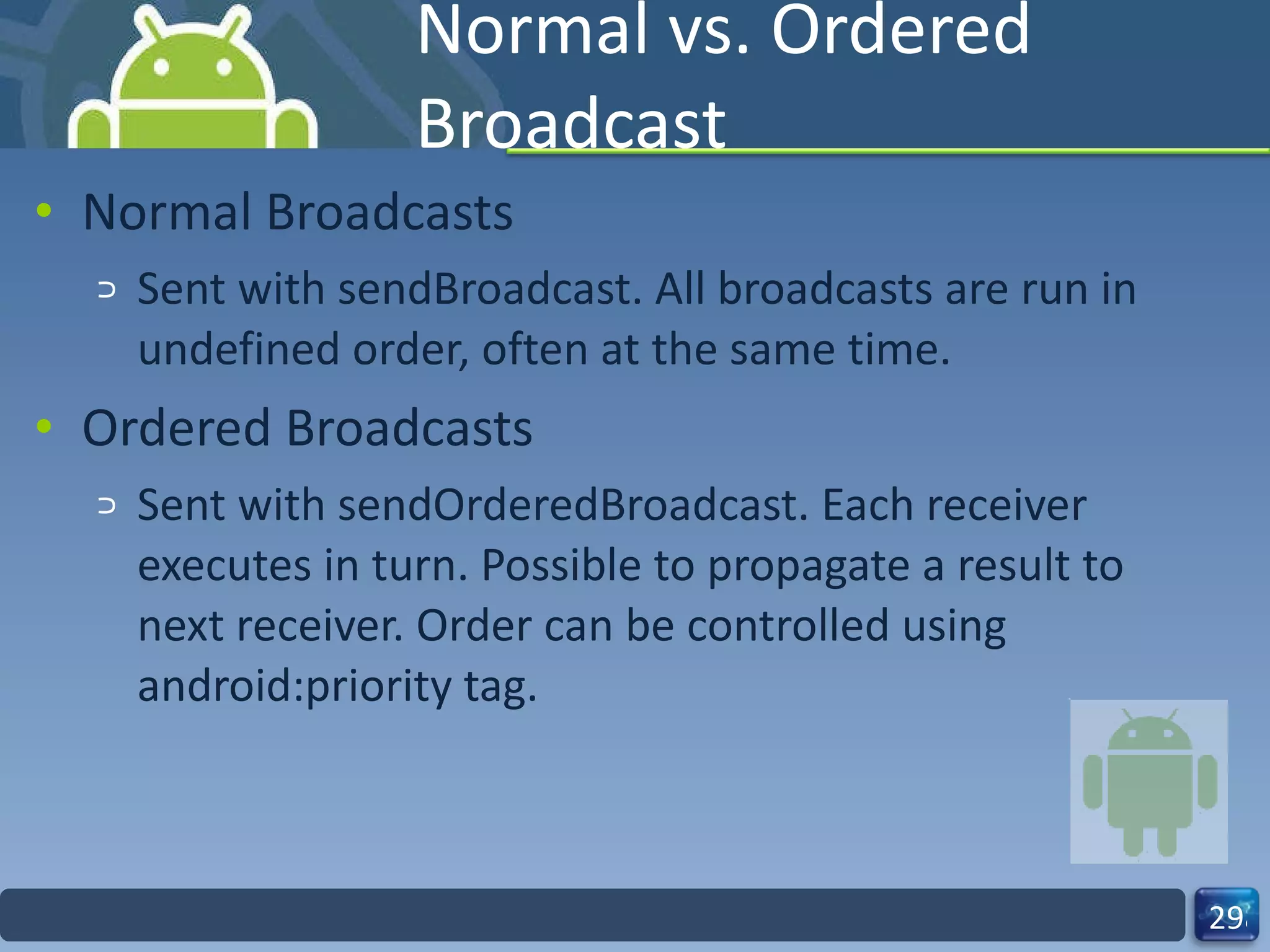 Normal vs. Ordered Broadcast Normal Broadcasts  Sent with sendBroadcast. All broadcasts are run in undefined order, often at the same time. Ordered Broadcasts Sent with sendOrderedBroadcast. Each receiver executes in turn. Possible to propagate a result to next receiver. Order can be controlled using android:priority tag. 