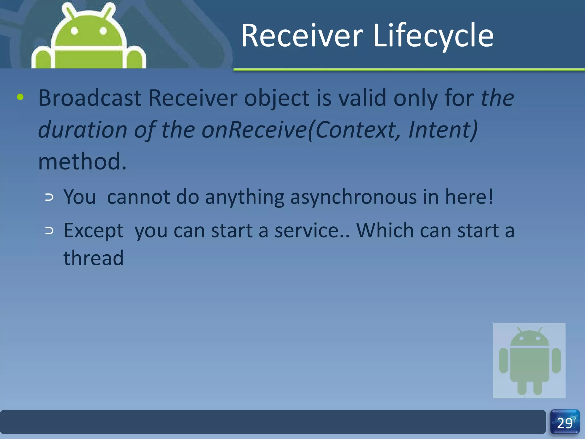Receiver Lifecycle Broadcast Receiver object is valid only for  the duration of the onReceive(Context, Intent)  method. You  cannot do anything asynchronous in here! Except  you can start a service.. Which can start a thread 