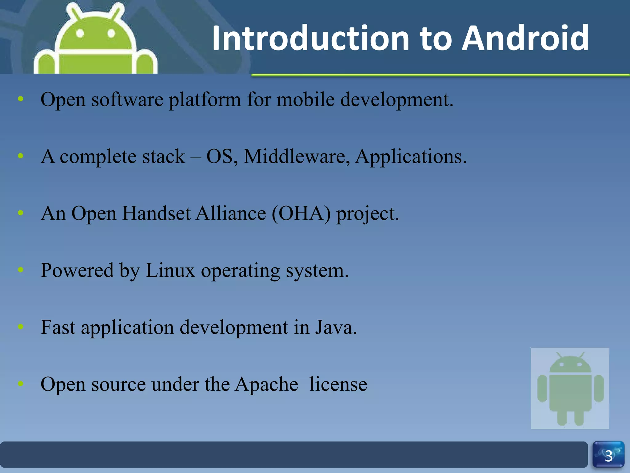 Introduction to Android Open software platform for mobile development. A complete stack – OS, Middleware, Applications. An Open Handset Alliance (OHA) project. Powered by Linux operating system. Fast application development in Java. Open source under the Apache  license 