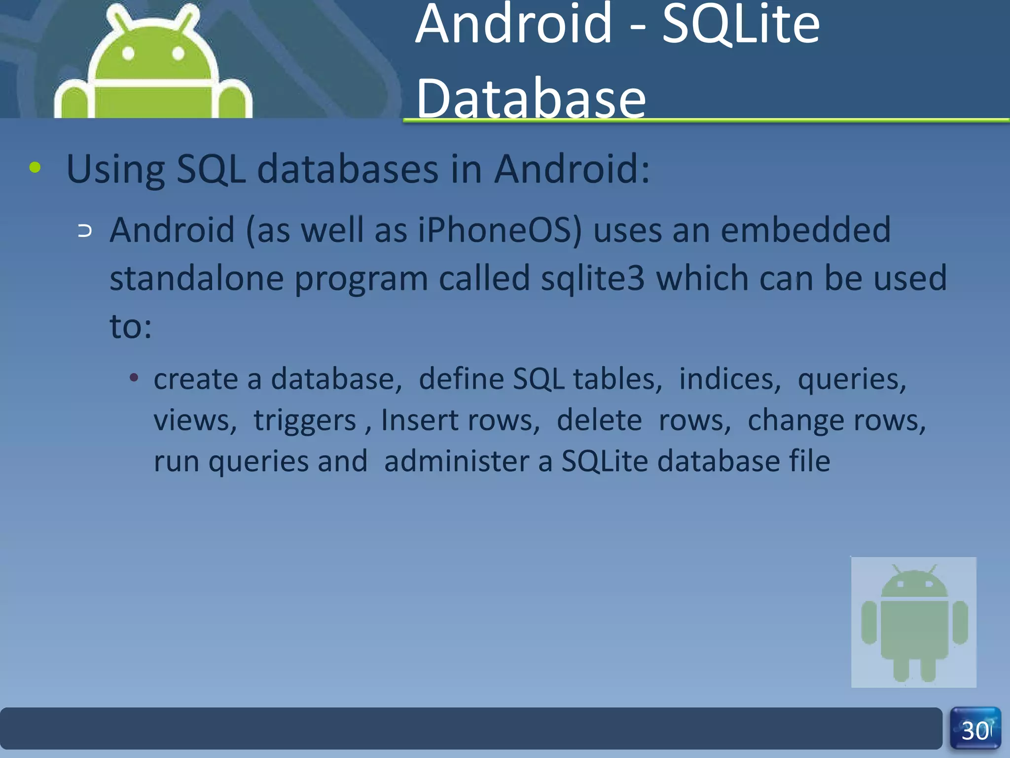 Android - SQLite Database Using SQL databases in Android: Android (as well as iPhoneOS) uses an embedded standalone program called sqlite3 which can be used to: create a database,  define SQL tables,  indices,  queries,  views,  triggers , Insert rows,  delete  rows,  change rows,  run queries and  administer a SQLite database file  