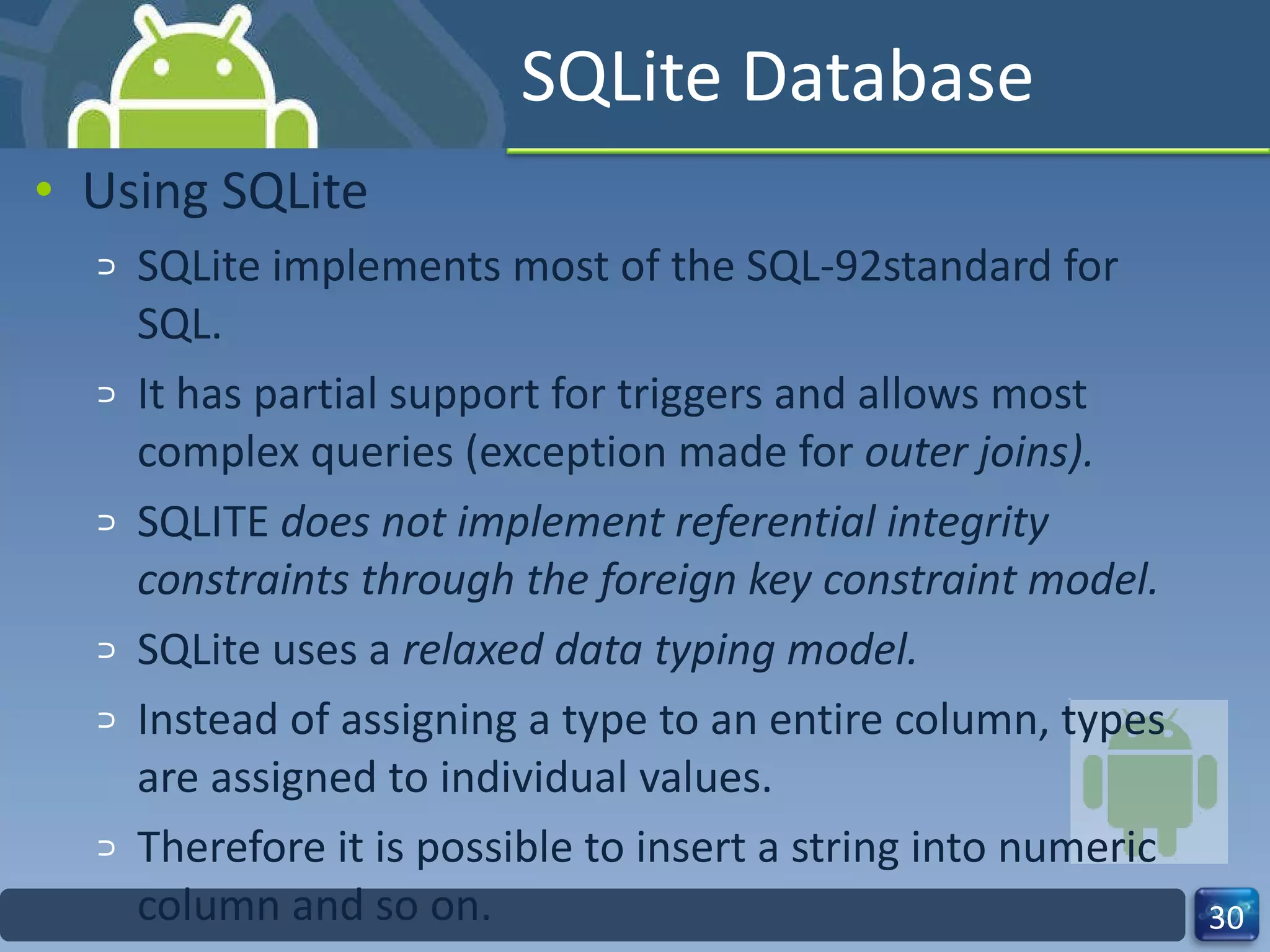 SQLite Database Using SQLite SQLite implements most of the SQL-92standard for SQL.  It has partial support for triggers and allows most complex queries (exception made for  outer joins).  SQLITE  does not implement referential integrity constraints through the foreign key constraint model.  SQLite uses a  relaxed data typing model.  Instead of assigning a type to an entire column, types are assigned to individual values.  Therefore it is possible to insert a string into numeric column and so on.  