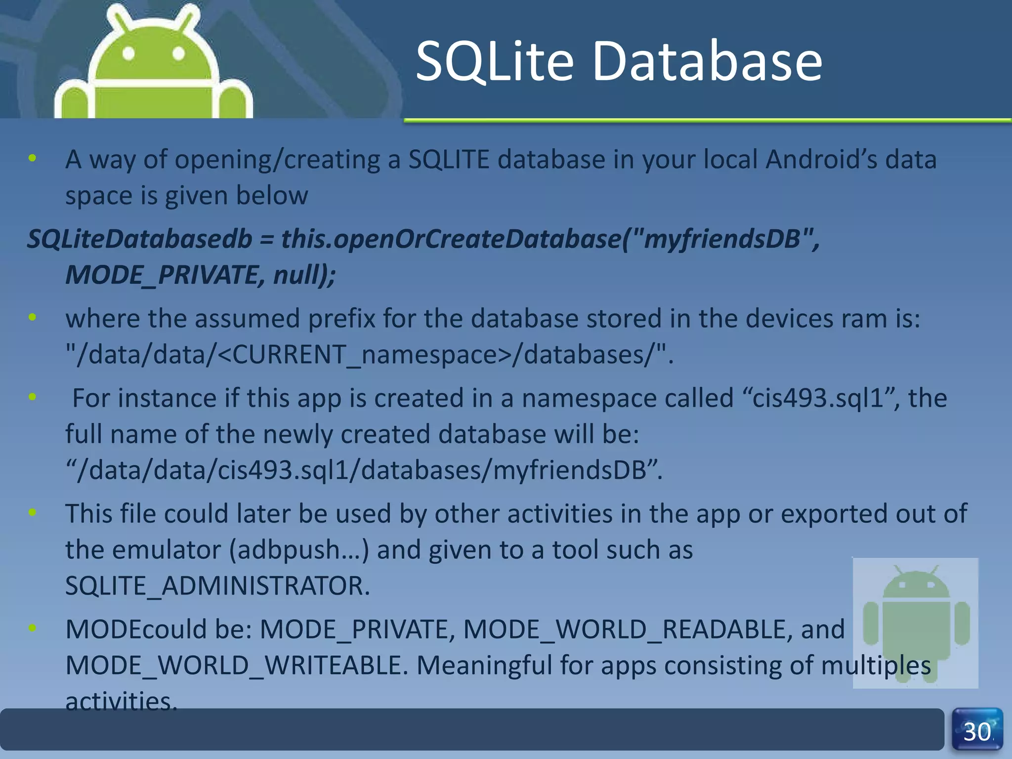 SQLite Database A way of opening/creating a SQLITE database in your local Android’s data space is given below SQLiteDatabasedb = this.openOrCreateDatabase("myfriendsDB",  MODE_PRIVATE, null); where the assumed prefix for the database stored in the devices ram is: "/data/data/<CURRENT_namespace>/databases/". For instance if this app is created in a namespace called “cis493.sql1”, the full name of the newly created database will be: “/data/data/cis493.sql1/databases/myfriendsDB”.  This file could later be used by other activities in the app or exported out of the emulator (adbpush…) and given to a tool such as SQLITE_ADMINISTRATOR. MODEcould be: MODE_PRIVATE, MODE_WORLD_READABLE, and MODE_WORLD_WRITEABLE. Meaningful for apps consisting of multiples activities. 